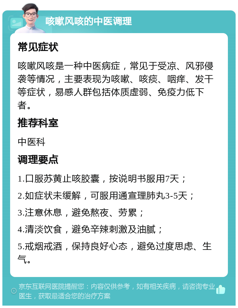 咳嗽风咳的中医调理 常见症状 咳嗽风咳是一种中医病症，常见于受凉、风邪侵袭等情况，主要表现为咳嗽、咳痰、咽痒、发干等症状，易感人群包括体质虚弱、免疫力低下者。 推荐科室 中医科 调理要点 1.口服苏黄止咳胶囊，按说明书服用7天； 2.如症状未缓解，可服用通宣理肺丸3-5天； 3.注意休息，避免熬夜、劳累； 4.清淡饮食，避免辛辣刺激及油腻； 5.戒烟戒酒，保持良好心态，避免过度思虑、生气。