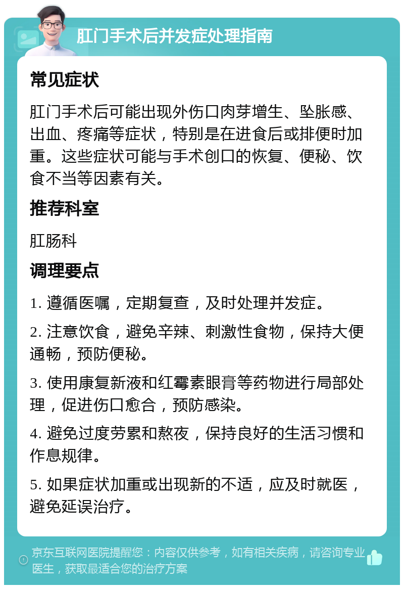 肛门手术后并发症处理指南 常见症状 肛门手术后可能出现外伤口肉芽增生、坠胀感、出血、疼痛等症状，特别是在进食后或排便时加重。这些症状可能与手术创口的恢复、便秘、饮食不当等因素有关。 推荐科室 肛肠科 调理要点 1. 遵循医嘱，定期复查，及时处理并发症。 2. 注意饮食，避免辛辣、刺激性食物，保持大便通畅，预防便秘。 3. 使用康复新液和红霉素眼膏等药物进行局部处理，促进伤口愈合，预防感染。 4. 避免过度劳累和熬夜，保持良好的生活习惯和作息规律。 5. 如果症状加重或出现新的不适，应及时就医，避免延误治疗。