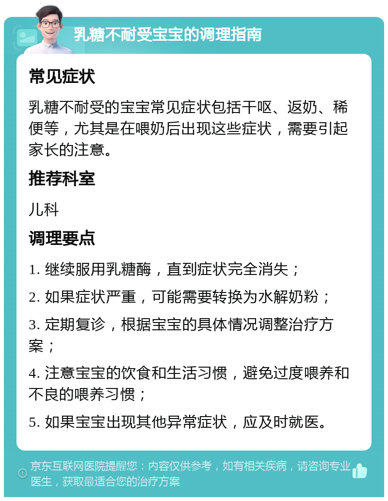 乳糖不耐受宝宝的调理指南 常见症状 乳糖不耐受的宝宝常见症状包括干呕、返奶、稀便等，尤其是在喂奶后出现这些症状，需要引起家长的注意。 推荐科室 儿科 调理要点 1. 继续服用乳糖酶，直到症状完全消失； 2. 如果症状严重，可能需要转换为水解奶粉； 3. 定期复诊，根据宝宝的具体情况调整治疗方案； 4. 注意宝宝的饮食和生活习惯，避免过度喂养和不良的喂养习惯； 5. 如果宝宝出现其他异常症状，应及时就医。