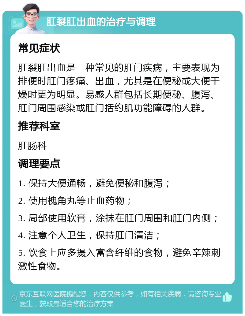 肛裂肛出血的治疗与调理 常见症状 肛裂肛出血是一种常见的肛门疾病，主要表现为排便时肛门疼痛、出血，尤其是在便秘或大便干燥时更为明显。易感人群包括长期便秘、腹泻、肛门周围感染或肛门括约肌功能障碍的人群。 推荐科室 肛肠科 调理要点 1. 保持大便通畅，避免便秘和腹泻； 2. 使用槐角丸等止血药物； 3. 局部使用软膏，涂抹在肛门周围和肛门内侧； 4. 注意个人卫生，保持肛门清洁； 5. 饮食上应多摄入富含纤维的食物，避免辛辣刺激性食物。