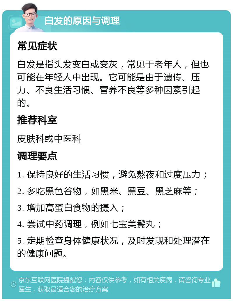 白发的原因与调理 常见症状 白发是指头发变白或变灰，常见于老年人，但也可能在年轻人中出现。它可能是由于遗传、压力、不良生活习惯、营养不良等多种因素引起的。 推荐科室 皮肤科或中医科 调理要点 1. 保持良好的生活习惯，避免熬夜和过度压力； 2. 多吃黑色谷物，如黑米、黑豆、黑芝麻等； 3. 增加高蛋白食物的摄入； 4. 尝试中药调理，例如七宝美鬓丸； 5. 定期检查身体健康状况，及时发现和处理潜在的健康问题。