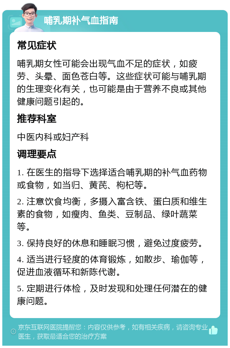 哺乳期补气血指南 常见症状 哺乳期女性可能会出现气血不足的症状，如疲劳、头晕、面色苍白等。这些症状可能与哺乳期的生理变化有关，也可能是由于营养不良或其他健康问题引起的。 推荐科室 中医内科或妇产科 调理要点 1. 在医生的指导下选择适合哺乳期的补气血药物或食物，如当归、黄芪、枸杞等。 2. 注意饮食均衡，多摄入富含铁、蛋白质和维生素的食物，如瘦肉、鱼类、豆制品、绿叶蔬菜等。 3. 保持良好的休息和睡眠习惯，避免过度疲劳。 4. 适当进行轻度的体育锻炼，如散步、瑜伽等，促进血液循环和新陈代谢。 5. 定期进行体检，及时发现和处理任何潜在的健康问题。