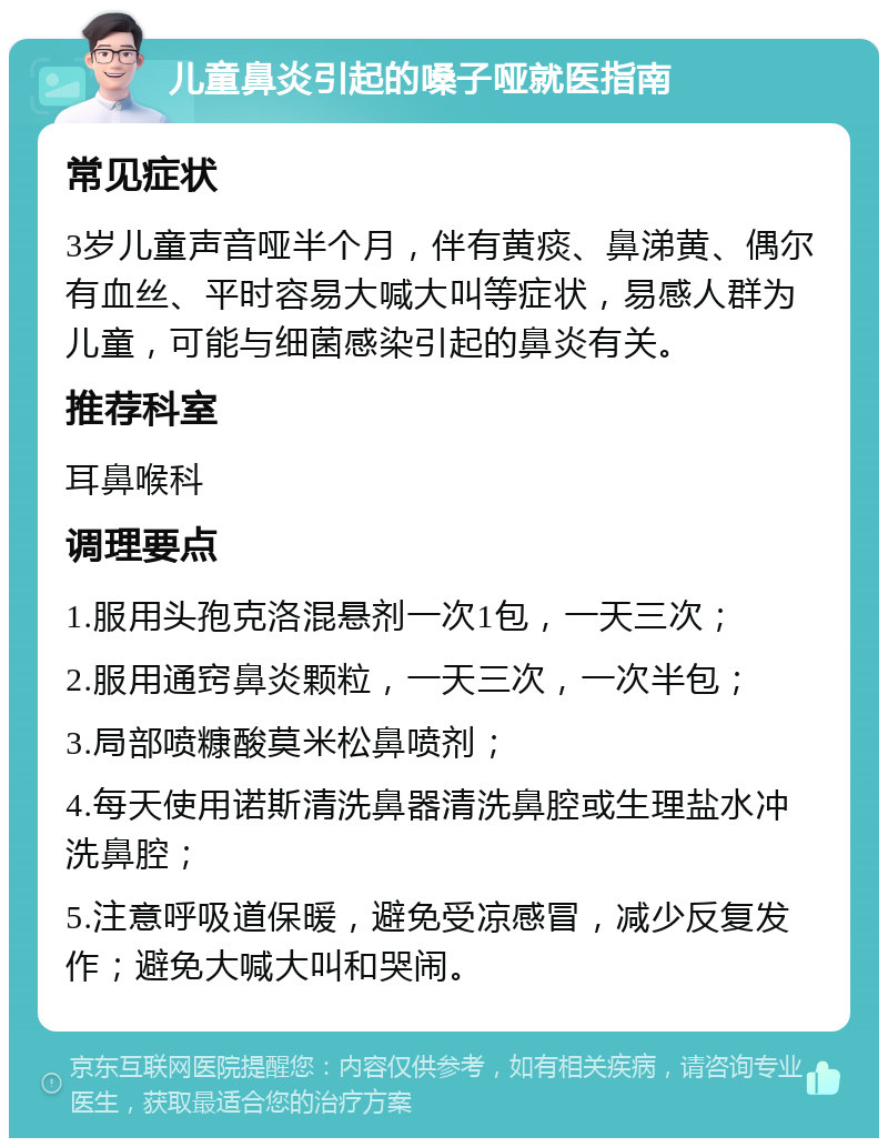 儿童鼻炎引起的嗓子哑就医指南 常见症状 3岁儿童声音哑半个月，伴有黄痰、鼻涕黄、偶尔有血丝、平时容易大喊大叫等症状，易感人群为儿童，可能与细菌感染引起的鼻炎有关。 推荐科室 耳鼻喉科 调理要点 1.服用头孢克洛混悬剂一次1包，一天三次； 2.服用通窍鼻炎颗粒，一天三次，一次半包； 3.局部喷糠酸莫米松鼻喷剂； 4.每天使用诺斯清洗鼻器清洗鼻腔或生理盐水冲洗鼻腔； 5.注意呼吸道保暖，避免受凉感冒，减少反复发作；避免大喊大叫和哭闹。