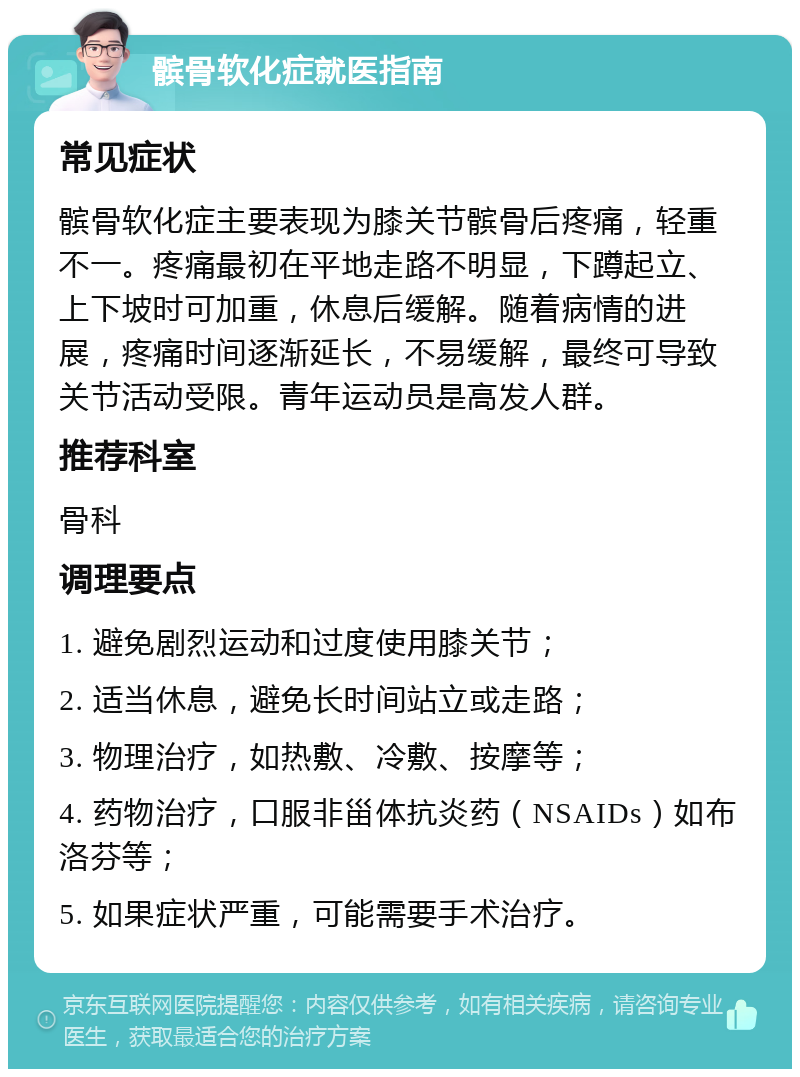 髌骨软化症就医指南 常见症状 髌骨软化症主要表现为膝关节髌骨后疼痛，轻重不一。疼痛最初在平地走路不明显，下蹲起立、上下坡时可加重，休息后缓解。随着病情的进展，疼痛时间逐渐延长，不易缓解，最终可导致关节活动受限。青年运动员是高发人群。 推荐科室 骨科 调理要点 1. 避免剧烈运动和过度使用膝关节； 2. 适当休息，避免长时间站立或走路； 3. 物理治疗，如热敷、冷敷、按摩等； 4. 药物治疗，口服非甾体抗炎药（NSAIDs）如布洛芬等； 5. 如果症状严重，可能需要手术治疗。