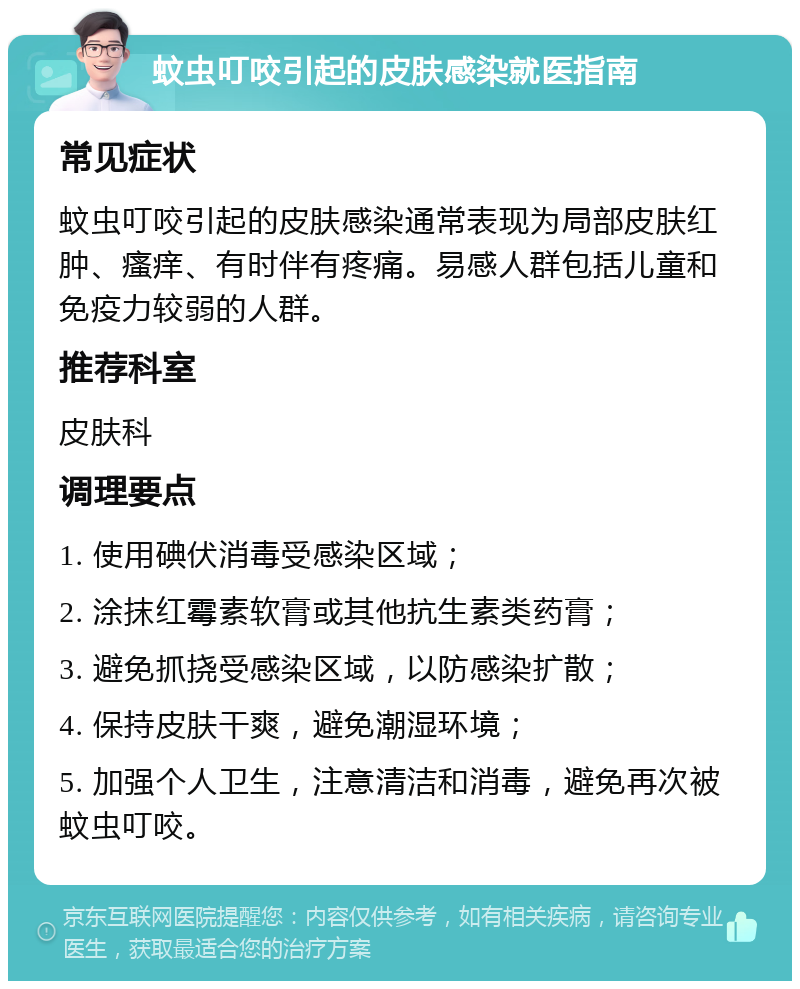 蚊虫叮咬引起的皮肤感染就医指南 常见症状 蚊虫叮咬引起的皮肤感染通常表现为局部皮肤红肿、瘙痒、有时伴有疼痛。易感人群包括儿童和免疫力较弱的人群。 推荐科室 皮肤科 调理要点 1. 使用碘伏消毒受感染区域； 2. 涂抹红霉素软膏或其他抗生素类药膏； 3. 避免抓挠受感染区域，以防感染扩散； 4. 保持皮肤干爽，避免潮湿环境； 5. 加强个人卫生，注意清洁和消毒，避免再次被蚊虫叮咬。