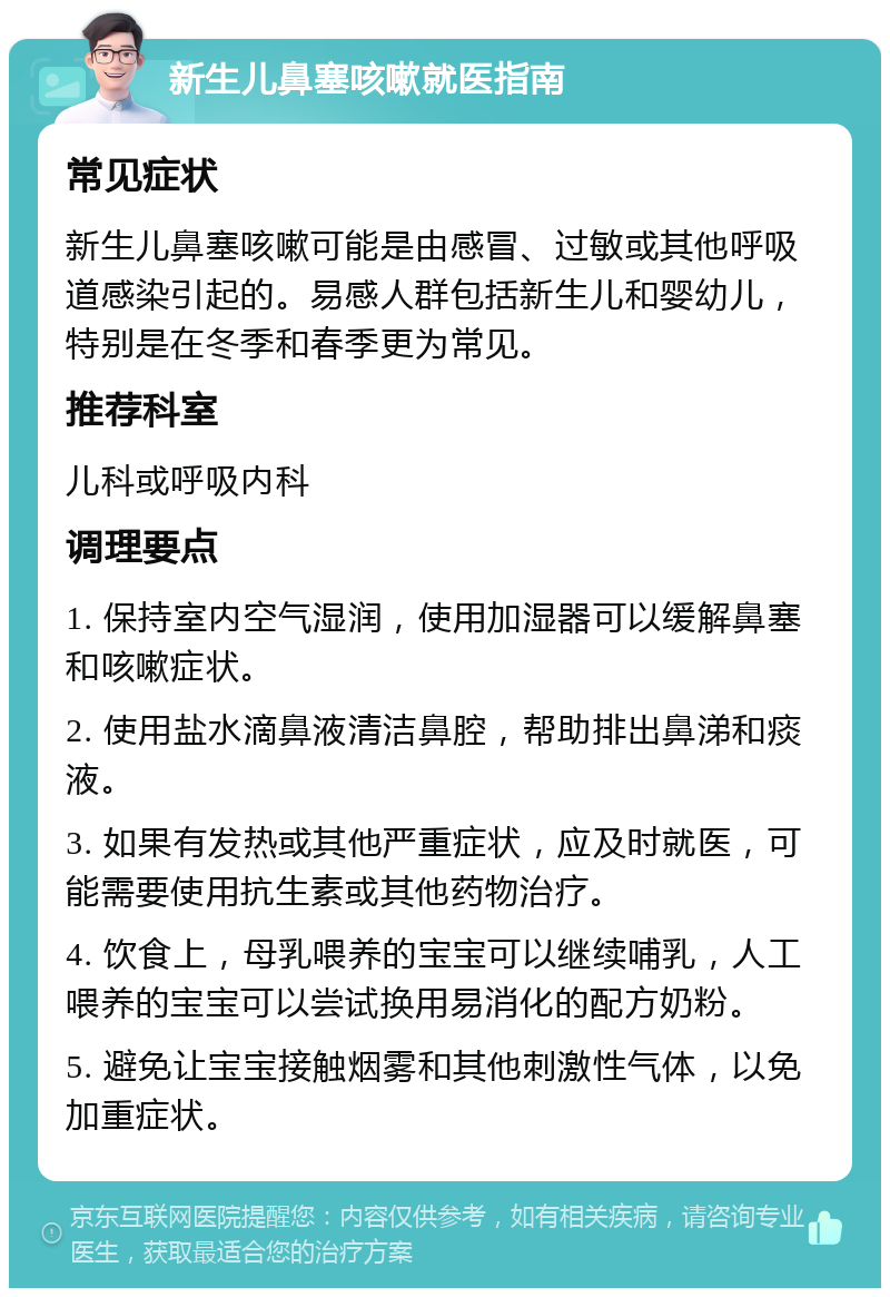 新生儿鼻塞咳嗽就医指南 常见症状 新生儿鼻塞咳嗽可能是由感冒、过敏或其他呼吸道感染引起的。易感人群包括新生儿和婴幼儿，特别是在冬季和春季更为常见。 推荐科室 儿科或呼吸内科 调理要点 1. 保持室内空气湿润，使用加湿器可以缓解鼻塞和咳嗽症状。 2. 使用盐水滴鼻液清洁鼻腔，帮助排出鼻涕和痰液。 3. 如果有发热或其他严重症状，应及时就医，可能需要使用抗生素或其他药物治疗。 4. 饮食上，母乳喂养的宝宝可以继续哺乳，人工喂养的宝宝可以尝试换用易消化的配方奶粉。 5. 避免让宝宝接触烟雾和其他刺激性气体，以免加重症状。