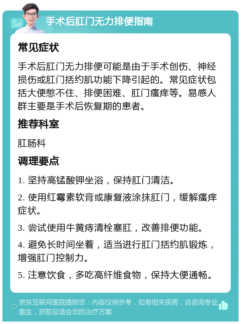 手术后肛门无力排便指南 常见症状 手术后肛门无力排便可能是由于手术创伤、神经损伤或肛门括约肌功能下降引起的。常见症状包括大便憋不住、排便困难、肛门瘙痒等。易感人群主要是手术后恢复期的患者。 推荐科室 肛肠科 调理要点 1. 坚持高锰酸钾坐浴，保持肛门清洁。 2. 使用红霉素软膏或康复液涂抹肛门，缓解瘙痒症状。 3. 尝试使用牛黄痔清栓塞肛，改善排便功能。 4. 避免长时间坐着，适当进行肛门括约肌锻炼，增强肛门控制力。 5. 注意饮食，多吃高纤维食物，保持大便通畅。