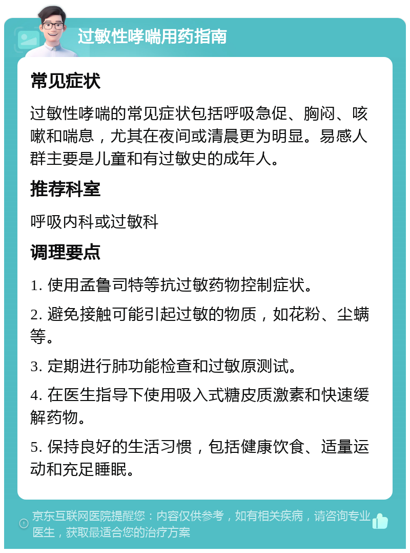 过敏性哮喘用药指南 常见症状 过敏性哮喘的常见症状包括呼吸急促、胸闷、咳嗽和喘息，尤其在夜间或清晨更为明显。易感人群主要是儿童和有过敏史的成年人。 推荐科室 呼吸内科或过敏科 调理要点 1. 使用孟鲁司特等抗过敏药物控制症状。 2. 避免接触可能引起过敏的物质，如花粉、尘螨等。 3. 定期进行肺功能检查和过敏原测试。 4. 在医生指导下使用吸入式糖皮质激素和快速缓解药物。 5. 保持良好的生活习惯，包括健康饮食、适量运动和充足睡眠。