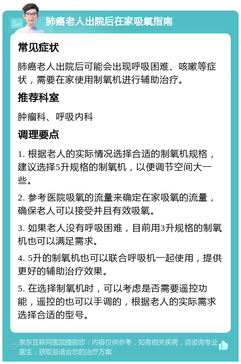 肺癌老人出院后在家吸氧指南 常见症状 肺癌老人出院后可能会出现呼吸困难、咳嗽等症状，需要在家使用制氧机进行辅助治疗。 推荐科室 肿瘤科、呼吸内科 调理要点 1. 根据老人的实际情况选择合适的制氧机规格，建议选择5升规格的制氧机，以便调节空间大一些。 2. 参考医院吸氧的流量来确定在家吸氧的流量，确保老人可以接受并且有效吸氧。 3. 如果老人没有呼吸困难，目前用3升规格的制氧机也可以满足需求。 4. 5升的制氧机也可以联合呼吸机一起使用，提供更好的辅助治疗效果。 5. 在选择制氧机时，可以考虑是否需要遥控功能，遥控的也可以手调的，根据老人的实际需求选择合适的型号。