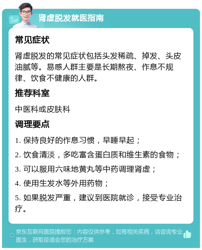 肾虚脱发就医指南 常见症状 肾虚脱发的常见症状包括头发稀疏、掉发、头皮油腻等。易感人群主要是长期熬夜、作息不规律、饮食不健康的人群。 推荐科室 中医科或皮肤科 调理要点 1. 保持良好的作息习惯，早睡早起； 2. 饮食清淡，多吃富含蛋白质和维生素的食物； 3. 可以服用六味地黄丸等中药调理肾虚； 4. 使用生发水等外用药物； 5. 如果脱发严重，建议到医院就诊，接受专业治疗。