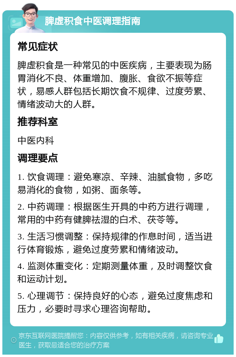 脾虚积食中医调理指南 常见症状 脾虚积食是一种常见的中医疾病，主要表现为肠胃消化不良、体重增加、腹胀、食欲不振等症状，易感人群包括长期饮食不规律、过度劳累、情绪波动大的人群。 推荐科室 中医内科 调理要点 1. 饮食调理：避免寒凉、辛辣、油腻食物，多吃易消化的食物，如粥、面条等。 2. 中药调理：根据医生开具的中药方进行调理，常用的中药有健脾祛湿的白术、茯苓等。 3. 生活习惯调整：保持规律的作息时间，适当进行体育锻炼，避免过度劳累和情绪波动。 4. 监测体重变化：定期测量体重，及时调整饮食和运动计划。 5. 心理调节：保持良好的心态，避免过度焦虑和压力，必要时寻求心理咨询帮助。