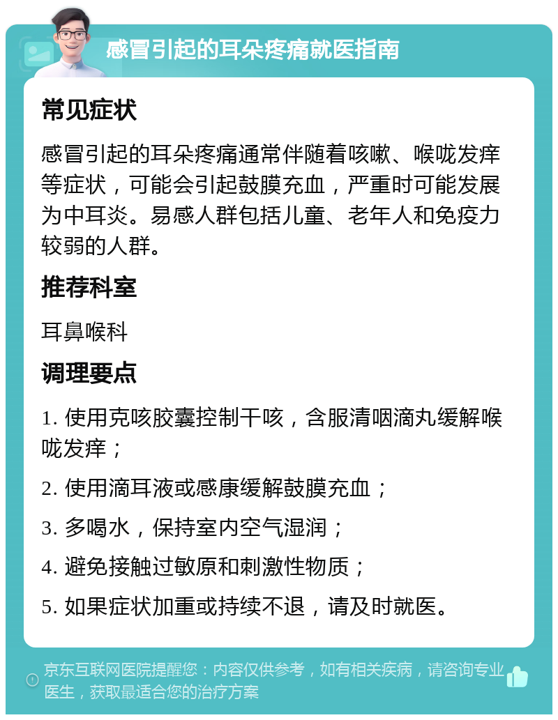 感冒引起的耳朵疼痛就医指南 常见症状 感冒引起的耳朵疼痛通常伴随着咳嗽、喉咙发痒等症状，可能会引起鼓膜充血，严重时可能发展为中耳炎。易感人群包括儿童、老年人和免疫力较弱的人群。 推荐科室 耳鼻喉科 调理要点 1. 使用克咳胶囊控制干咳，含服清咽滴丸缓解喉咙发痒； 2. 使用滴耳液或感康缓解鼓膜充血； 3. 多喝水，保持室内空气湿润； 4. 避免接触过敏原和刺激性物质； 5. 如果症状加重或持续不退，请及时就医。