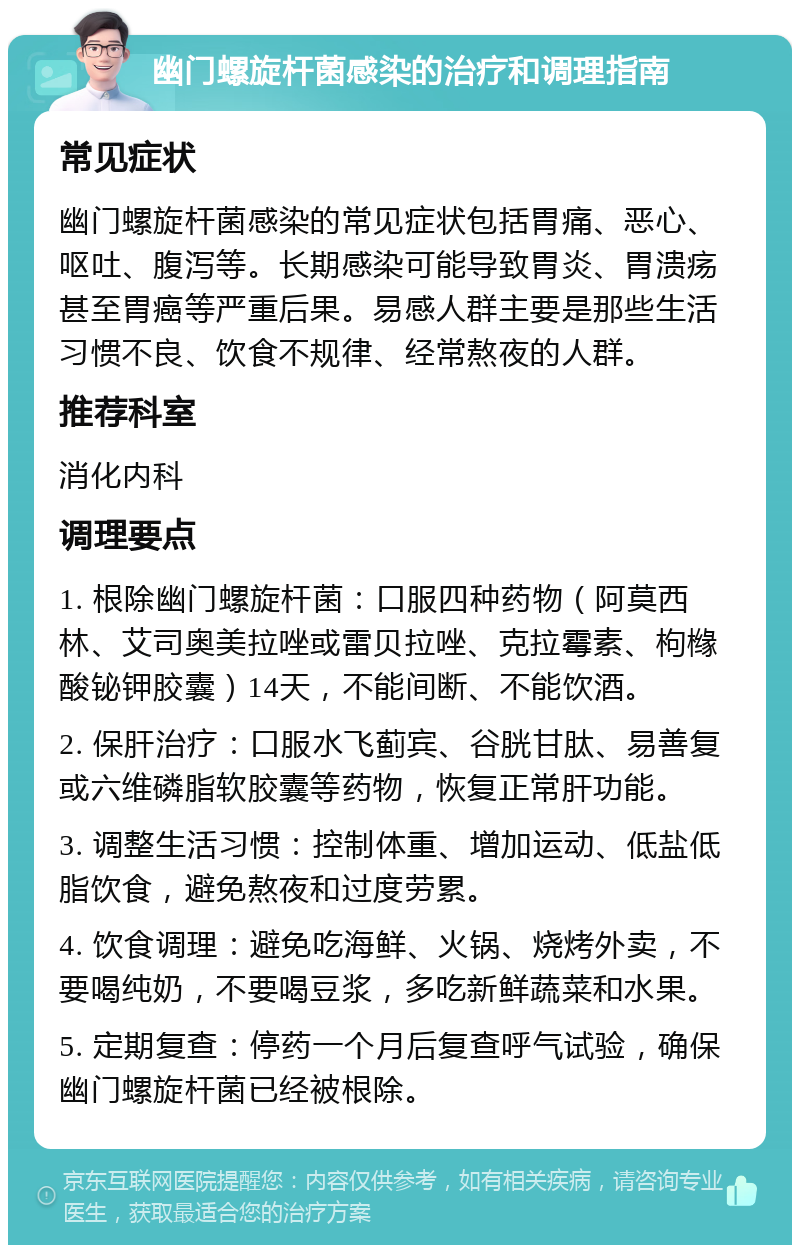 幽门螺旋杆菌感染的治疗和调理指南 常见症状 幽门螺旋杆菌感染的常见症状包括胃痛、恶心、呕吐、腹泻等。长期感染可能导致胃炎、胃溃疡甚至胃癌等严重后果。易感人群主要是那些生活习惯不良、饮食不规律、经常熬夜的人群。 推荐科室 消化内科 调理要点 1. 根除幽门螺旋杆菌：口服四种药物（阿莫西林、艾司奥美拉唑或雷贝拉唑、克拉霉素、枸橼酸铋钾胶囊）14天，不能间断、不能饮酒。 2. 保肝治疗：口服水飞蓟宾、谷胱甘肽、易善复或六维磷脂软胶囊等药物，恢复正常肝功能。 3. 调整生活习惯：控制体重、增加运动、低盐低脂饮食，避免熬夜和过度劳累。 4. 饮食调理：避免吃海鲜、火锅、烧烤外卖，不要喝纯奶，不要喝豆浆，多吃新鲜蔬菜和水果。 5. 定期复查：停药一个月后复查呼气试验，确保幽门螺旋杆菌已经被根除。