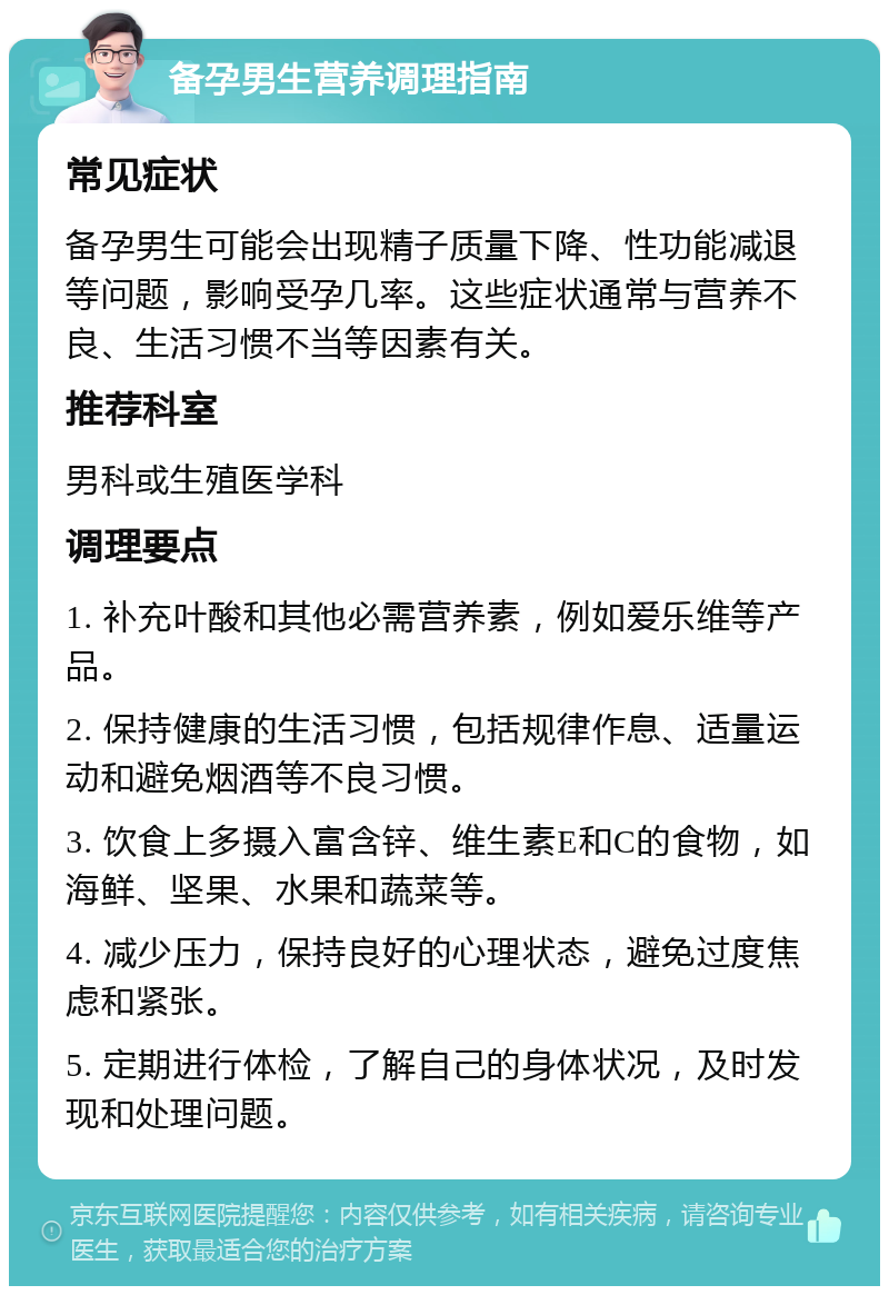 备孕男生营养调理指南 常见症状 备孕男生可能会出现精子质量下降、性功能减退等问题，影响受孕几率。这些症状通常与营养不良、生活习惯不当等因素有关。 推荐科室 男科或生殖医学科 调理要点 1. 补充叶酸和其他必需营养素，例如爱乐维等产品。 2. 保持健康的生活习惯，包括规律作息、适量运动和避免烟酒等不良习惯。 3. 饮食上多摄入富含锌、维生素E和C的食物，如海鲜、坚果、水果和蔬菜等。 4. 减少压力，保持良好的心理状态，避免过度焦虑和紧张。 5. 定期进行体检，了解自己的身体状况，及时发现和处理问题。