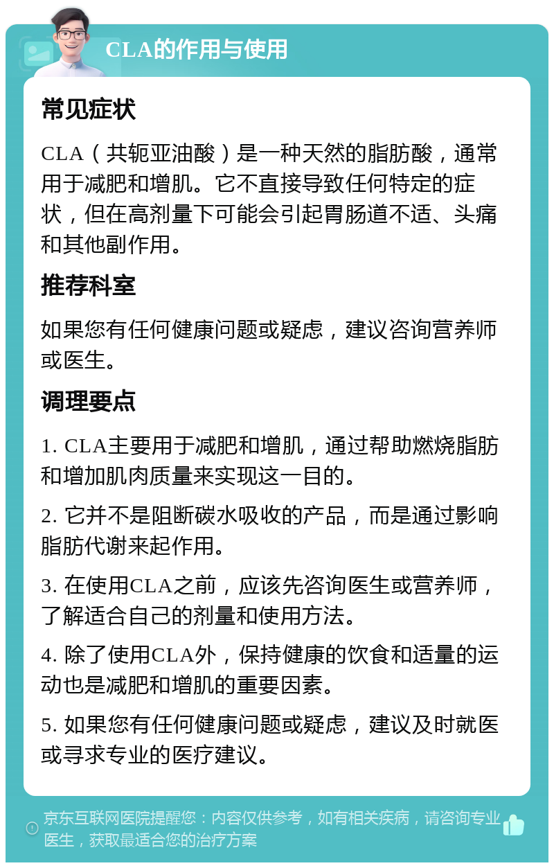 CLA的作用与使用 常见症状 CLA（共轭亚油酸）是一种天然的脂肪酸，通常用于减肥和增肌。它不直接导致任何特定的症状，但在高剂量下可能会引起胃肠道不适、头痛和其他副作用。 推荐科室 如果您有任何健康问题或疑虑，建议咨询营养师或医生。 调理要点 1. CLA主要用于减肥和增肌，通过帮助燃烧脂肪和增加肌肉质量来实现这一目的。 2. 它并不是阻断碳水吸收的产品，而是通过影响脂肪代谢来起作用。 3. 在使用CLA之前，应该先咨询医生或营养师，了解适合自己的剂量和使用方法。 4. 除了使用CLA外，保持健康的饮食和适量的运动也是减肥和增肌的重要因素。 5. 如果您有任何健康问题或疑虑，建议及时就医或寻求专业的医疗建议。