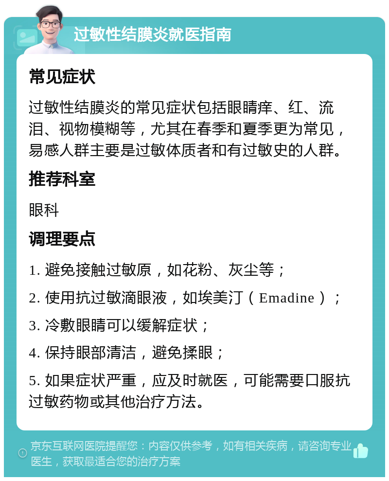 过敏性结膜炎就医指南 常见症状 过敏性结膜炎的常见症状包括眼睛痒、红、流泪、视物模糊等，尤其在春季和夏季更为常见，易感人群主要是过敏体质者和有过敏史的人群。 推荐科室 眼科 调理要点 1. 避免接触过敏原，如花粉、灰尘等； 2. 使用抗过敏滴眼液，如埃美汀（Emadine）； 3. 冷敷眼睛可以缓解症状； 4. 保持眼部清洁，避免揉眼； 5. 如果症状严重，应及时就医，可能需要口服抗过敏药物或其他治疗方法。