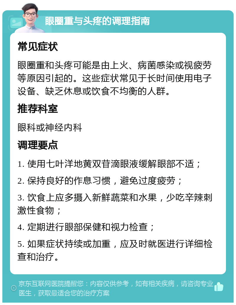 眼圈重与头疼的调理指南 常见症状 眼圈重和头疼可能是由上火、病菌感染或视疲劳等原因引起的。这些症状常见于长时间使用电子设备、缺乏休息或饮食不均衡的人群。 推荐科室 眼科或神经内科 调理要点 1. 使用七叶洋地黄双苷滴眼液缓解眼部不适； 2. 保持良好的作息习惯，避免过度疲劳； 3. 饮食上应多摄入新鲜蔬菜和水果，少吃辛辣刺激性食物； 4. 定期进行眼部保健和视力检查； 5. 如果症状持续或加重，应及时就医进行详细检查和治疗。