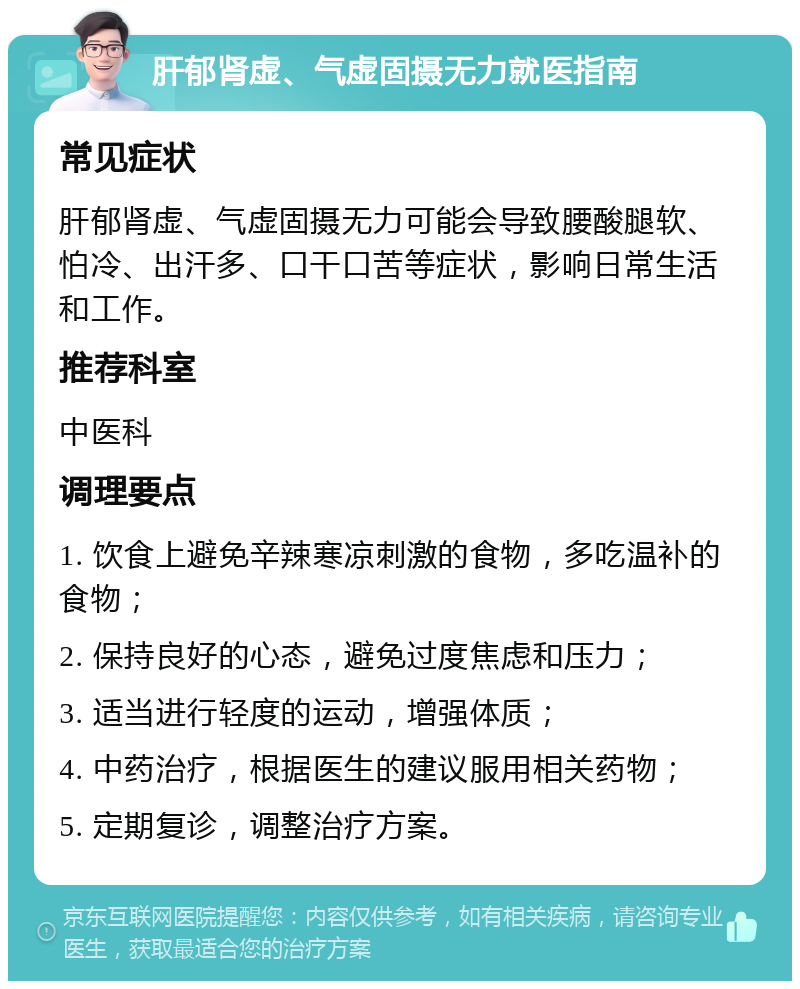 肝郁肾虚、气虚固摄无力就医指南 常见症状 肝郁肾虚、气虚固摄无力可能会导致腰酸腿软、怕冷、出汗多、口干口苦等症状，影响日常生活和工作。 推荐科室 中医科 调理要点 1. 饮食上避免辛辣寒凉刺激的食物，多吃温补的食物； 2. 保持良好的心态，避免过度焦虑和压力； 3. 适当进行轻度的运动，增强体质； 4. 中药治疗，根据医生的建议服用相关药物； 5. 定期复诊，调整治疗方案。