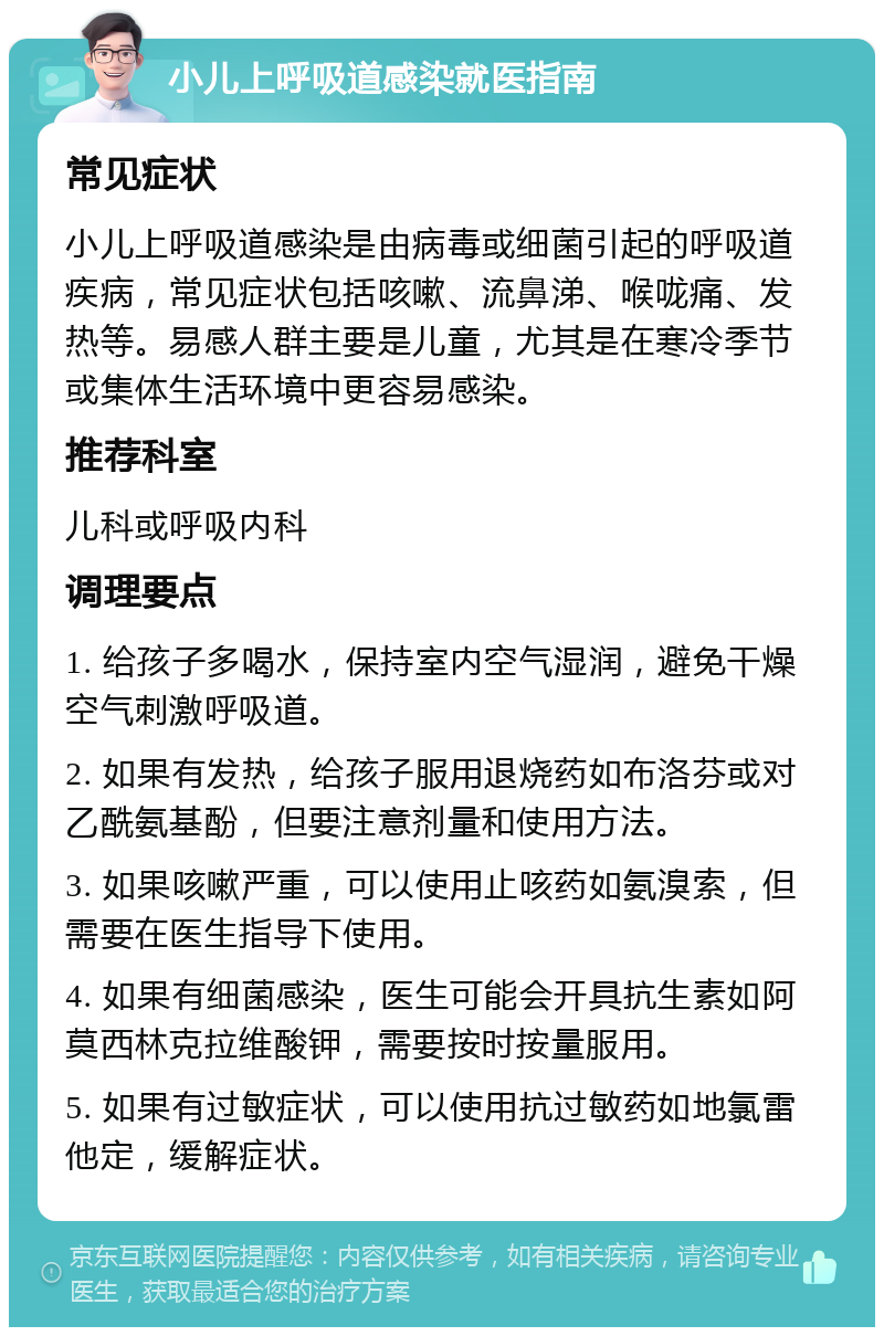 小儿上呼吸道感染就医指南 常见症状 小儿上呼吸道感染是由病毒或细菌引起的呼吸道疾病，常见症状包括咳嗽、流鼻涕、喉咙痛、发热等。易感人群主要是儿童，尤其是在寒冷季节或集体生活环境中更容易感染。 推荐科室 儿科或呼吸内科 调理要点 1. 给孩子多喝水，保持室内空气湿润，避免干燥空气刺激呼吸道。 2. 如果有发热，给孩子服用退烧药如布洛芬或对乙酰氨基酚，但要注意剂量和使用方法。 3. 如果咳嗽严重，可以使用止咳药如氨溴索，但需要在医生指导下使用。 4. 如果有细菌感染，医生可能会开具抗生素如阿莫西林克拉维酸钾，需要按时按量服用。 5. 如果有过敏症状，可以使用抗过敏药如地氯雷他定，缓解症状。