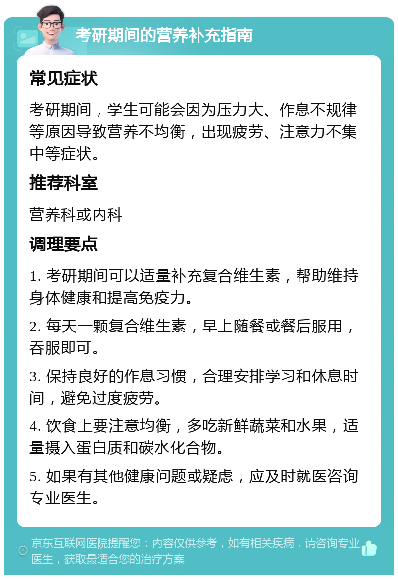 考研期间的营养补充指南 常见症状 考研期间，学生可能会因为压力大、作息不规律等原因导致营养不均衡，出现疲劳、注意力不集中等症状。 推荐科室 营养科或内科 调理要点 1. 考研期间可以适量补充复合维生素，帮助维持身体健康和提高免疫力。 2. 每天一颗复合维生素，早上随餐或餐后服用，吞服即可。 3. 保持良好的作息习惯，合理安排学习和休息时间，避免过度疲劳。 4. 饮食上要注意均衡，多吃新鲜蔬菜和水果，适量摄入蛋白质和碳水化合物。 5. 如果有其他健康问题或疑虑，应及时就医咨询专业医生。