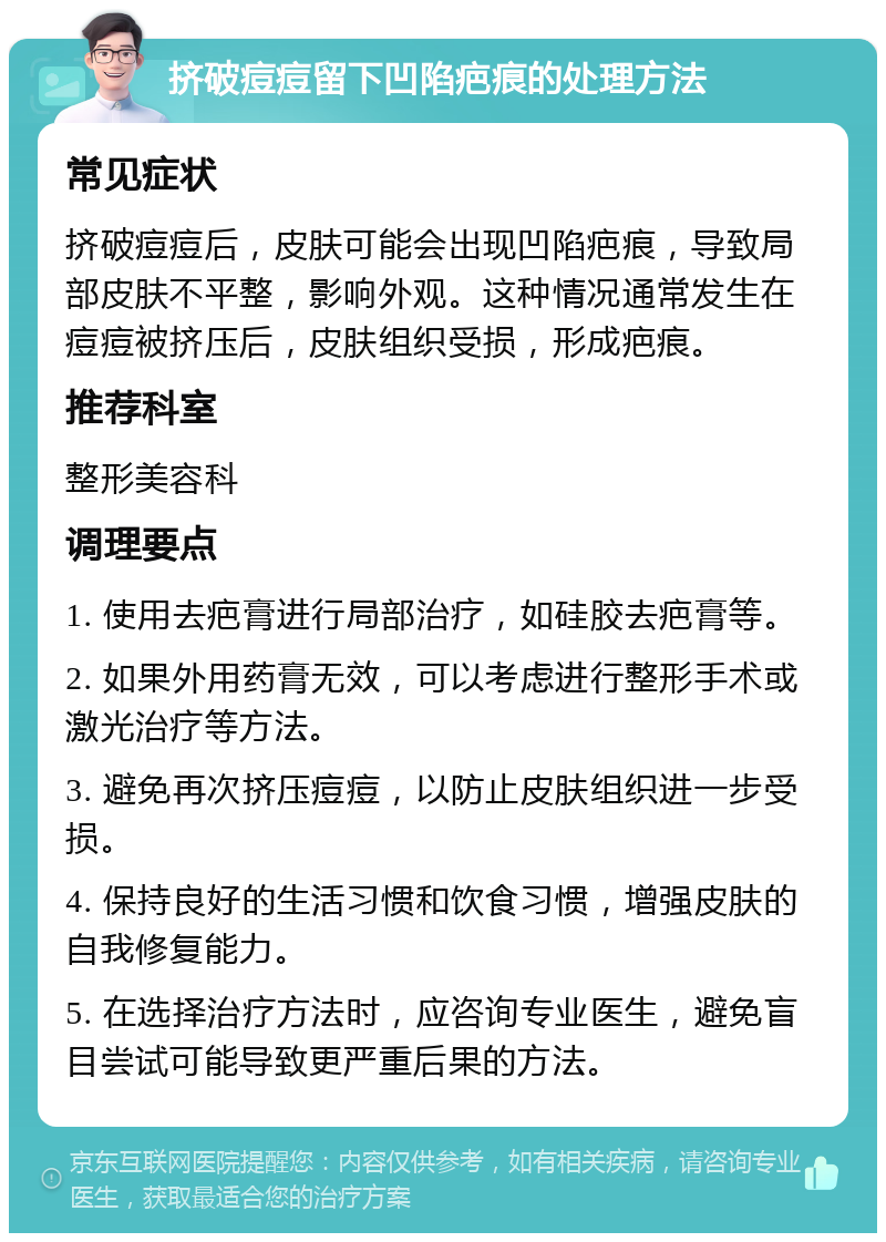 挤破痘痘留下凹陷疤痕的处理方法 常见症状 挤破痘痘后，皮肤可能会出现凹陷疤痕，导致局部皮肤不平整，影响外观。这种情况通常发生在痘痘被挤压后，皮肤组织受损，形成疤痕。 推荐科室 整形美容科 调理要点 1. 使用去疤膏进行局部治疗，如硅胶去疤膏等。 2. 如果外用药膏无效，可以考虑进行整形手术或激光治疗等方法。 3. 避免再次挤压痘痘，以防止皮肤组织进一步受损。 4. 保持良好的生活习惯和饮食习惯，增强皮肤的自我修复能力。 5. 在选择治疗方法时，应咨询专业医生，避免盲目尝试可能导致更严重后果的方法。