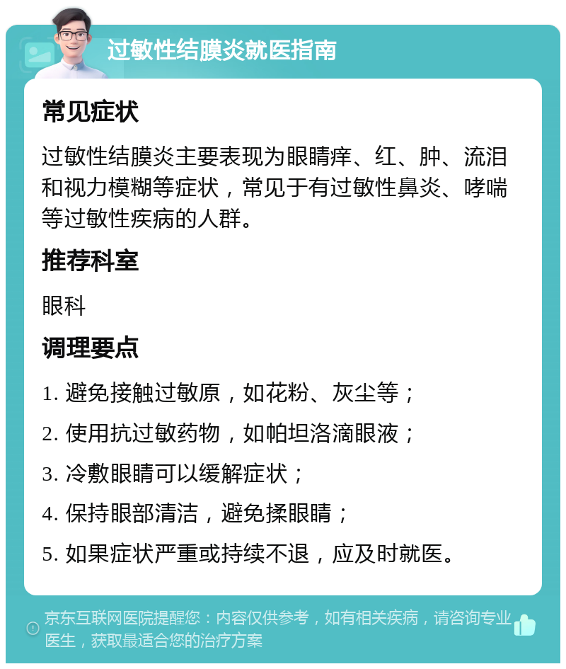 过敏性结膜炎就医指南 常见症状 过敏性结膜炎主要表现为眼睛痒、红、肿、流泪和视力模糊等症状，常见于有过敏性鼻炎、哮喘等过敏性疾病的人群。 推荐科室 眼科 调理要点 1. 避免接触过敏原，如花粉、灰尘等； 2. 使用抗过敏药物，如帕坦洛滴眼液； 3. 冷敷眼睛可以缓解症状； 4. 保持眼部清洁，避免揉眼睛； 5. 如果症状严重或持续不退，应及时就医。