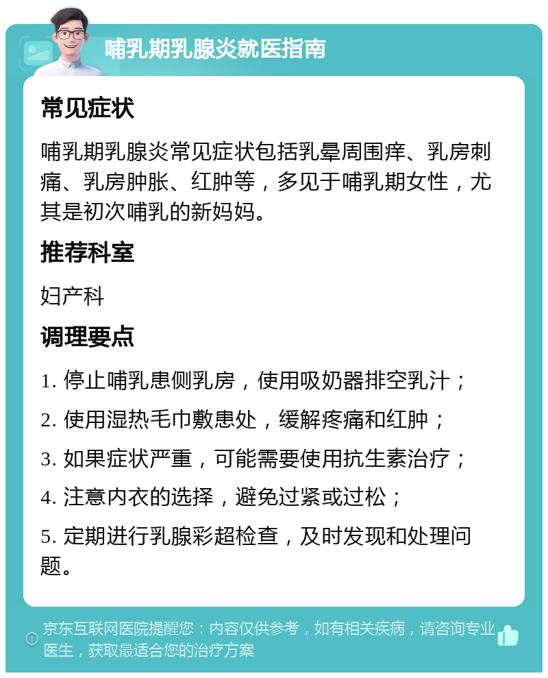 哺乳期乳腺炎就医指南 常见症状 哺乳期乳腺炎常见症状包括乳晕周围痒、乳房刺痛、乳房肿胀、红肿等，多见于哺乳期女性，尤其是初次哺乳的新妈妈。 推荐科室 妇产科 调理要点 1. 停止哺乳患侧乳房，使用吸奶器排空乳汁； 2. 使用湿热毛巾敷患处，缓解疼痛和红肿； 3. 如果症状严重，可能需要使用抗生素治疗； 4. 注意内衣的选择，避免过紧或过松； 5. 定期进行乳腺彩超检查，及时发现和处理问题。