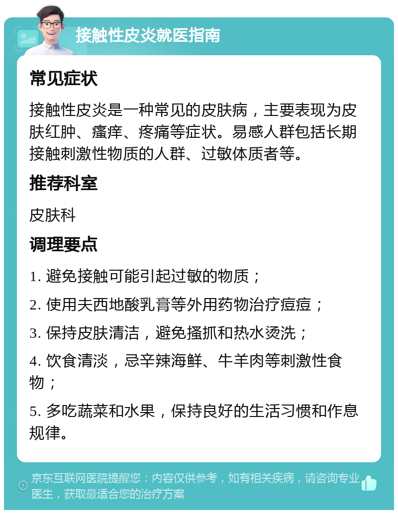 接触性皮炎就医指南 常见症状 接触性皮炎是一种常见的皮肤病，主要表现为皮肤红肿、瘙痒、疼痛等症状。易感人群包括长期接触刺激性物质的人群、过敏体质者等。 推荐科室 皮肤科 调理要点 1. 避免接触可能引起过敏的物质； 2. 使用夫西地酸乳膏等外用药物治疗痘痘； 3. 保持皮肤清洁，避免搔抓和热水烫洗； 4. 饮食清淡，忌辛辣海鲜、牛羊肉等刺激性食物； 5. 多吃蔬菜和水果，保持良好的生活习惯和作息规律。