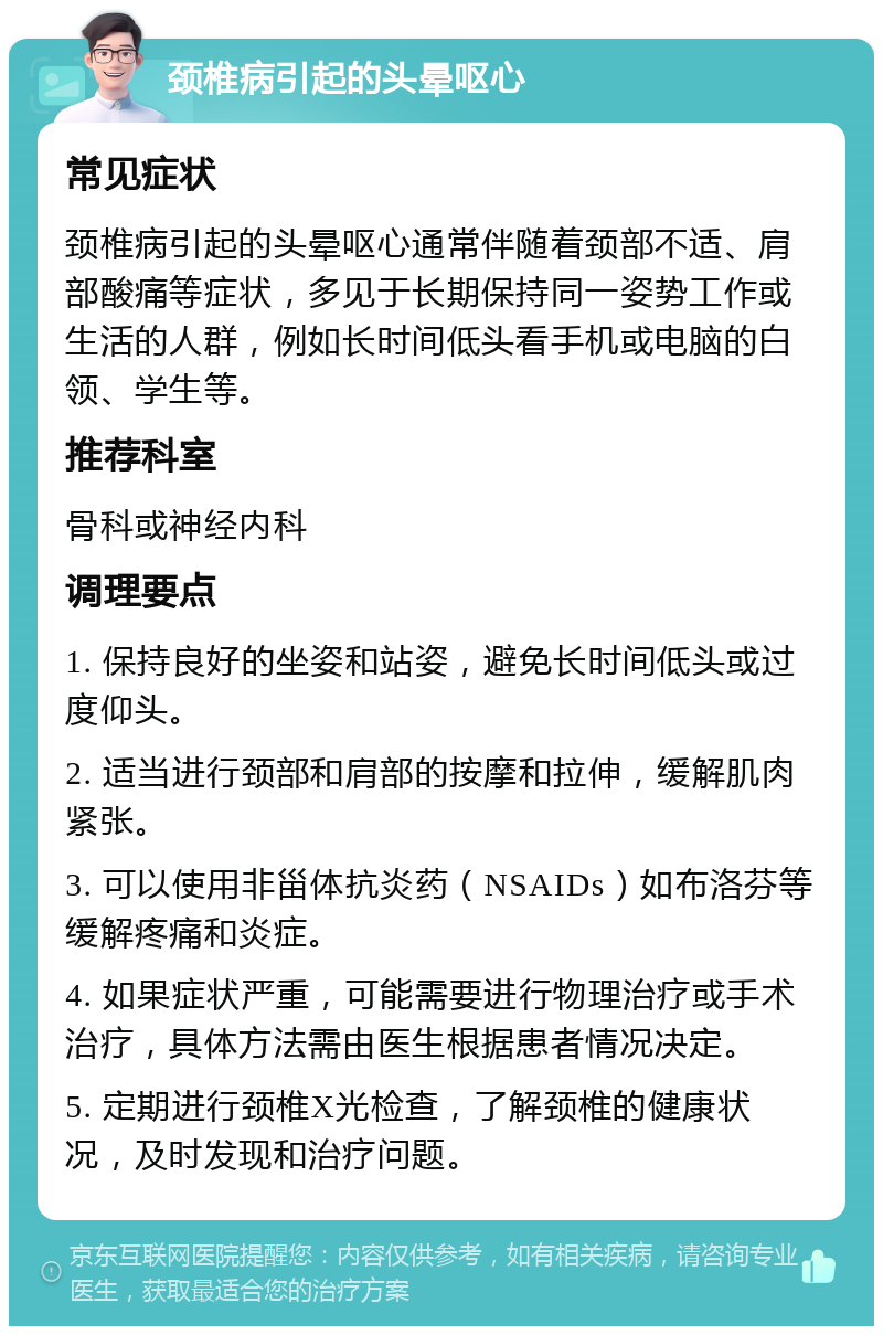 颈椎病引起的头晕呕心 常见症状 颈椎病引起的头晕呕心通常伴随着颈部不适、肩部酸痛等症状，多见于长期保持同一姿势工作或生活的人群，例如长时间低头看手机或电脑的白领、学生等。 推荐科室 骨科或神经内科 调理要点 1. 保持良好的坐姿和站姿，避免长时间低头或过度仰头。 2. 适当进行颈部和肩部的按摩和拉伸，缓解肌肉紧张。 3. 可以使用非甾体抗炎药（NSAIDs）如布洛芬等缓解疼痛和炎症。 4. 如果症状严重，可能需要进行物理治疗或手术治疗，具体方法需由医生根据患者情况决定。 5. 定期进行颈椎X光检查，了解颈椎的健康状况，及时发现和治疗问题。