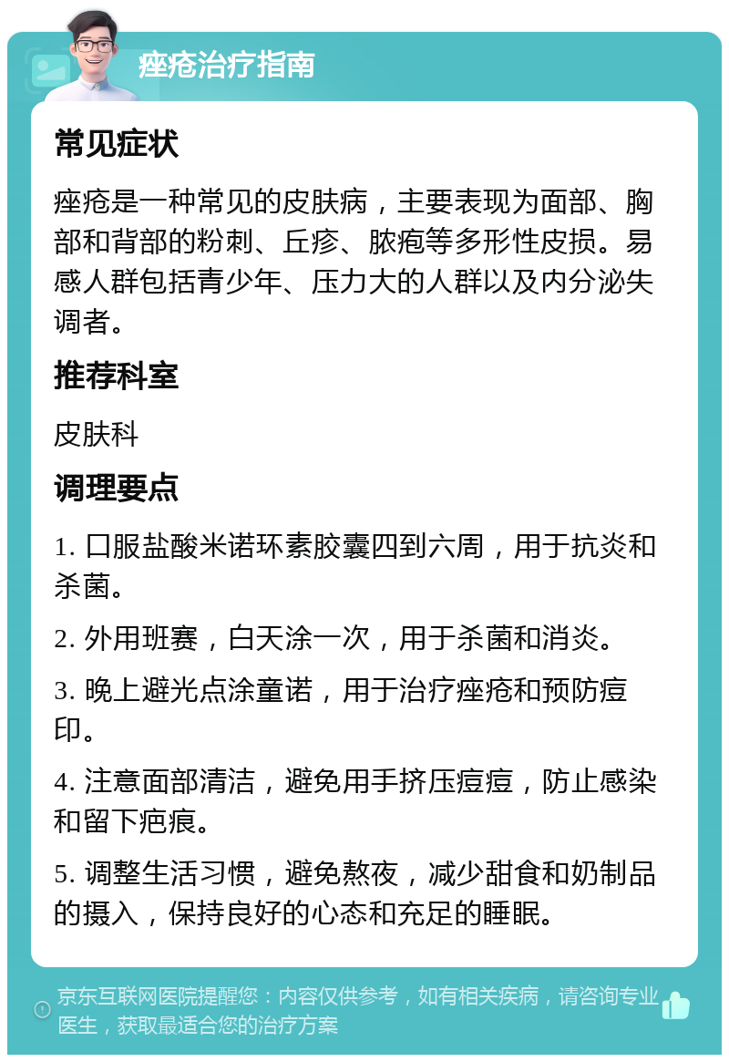 痤疮治疗指南 常见症状 痤疮是一种常见的皮肤病，主要表现为面部、胸部和背部的粉刺、丘疹、脓疱等多形性皮损。易感人群包括青少年、压力大的人群以及内分泌失调者。 推荐科室 皮肤科 调理要点 1. 口服盐酸米诺环素胶囊四到六周，用于抗炎和杀菌。 2. 外用班赛，白天涂一次，用于杀菌和消炎。 3. 晚上避光点涂童诺，用于治疗痤疮和预防痘印。 4. 注意面部清洁，避免用手挤压痘痘，防止感染和留下疤痕。 5. 调整生活习惯，避免熬夜，减少甜食和奶制品的摄入，保持良好的心态和充足的睡眠。