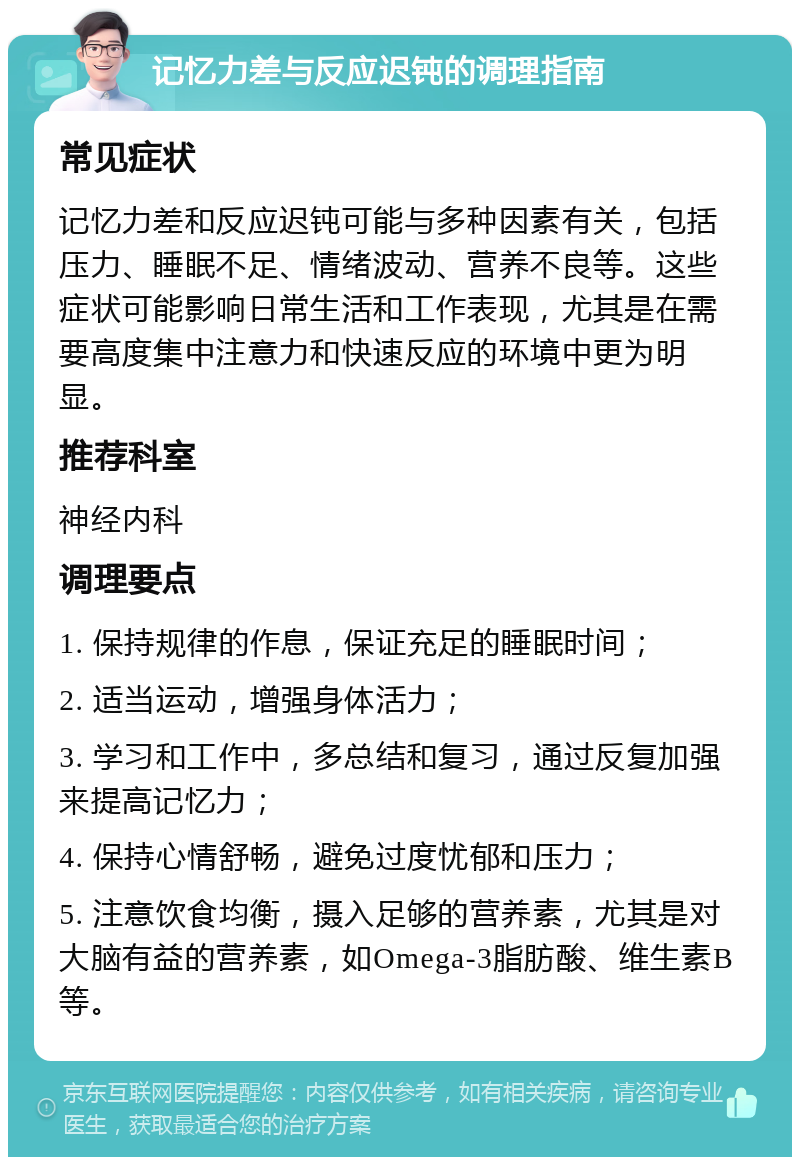 记忆力差与反应迟钝的调理指南 常见症状 记忆力差和反应迟钝可能与多种因素有关，包括压力、睡眠不足、情绪波动、营养不良等。这些症状可能影响日常生活和工作表现，尤其是在需要高度集中注意力和快速反应的环境中更为明显。 推荐科室 神经内科 调理要点 1. 保持规律的作息，保证充足的睡眠时间； 2. 适当运动，增强身体活力； 3. 学习和工作中，多总结和复习，通过反复加强来提高记忆力； 4. 保持心情舒畅，避免过度忧郁和压力； 5. 注意饮食均衡，摄入足够的营养素，尤其是对大脑有益的营养素，如Omega-3脂肪酸、维生素B等。