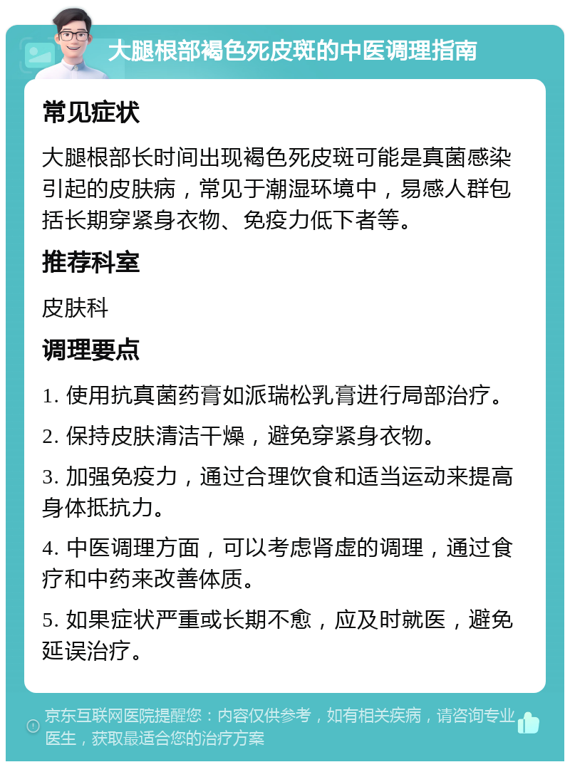 大腿根部褐色死皮斑的中医调理指南 常见症状 大腿根部长时间出现褐色死皮斑可能是真菌感染引起的皮肤病，常见于潮湿环境中，易感人群包括长期穿紧身衣物、免疫力低下者等。 推荐科室 皮肤科 调理要点 1. 使用抗真菌药膏如派瑞松乳膏进行局部治疗。 2. 保持皮肤清洁干燥，避免穿紧身衣物。 3. 加强免疫力，通过合理饮食和适当运动来提高身体抵抗力。 4. 中医调理方面，可以考虑肾虚的调理，通过食疗和中药来改善体质。 5. 如果症状严重或长期不愈，应及时就医，避免延误治疗。