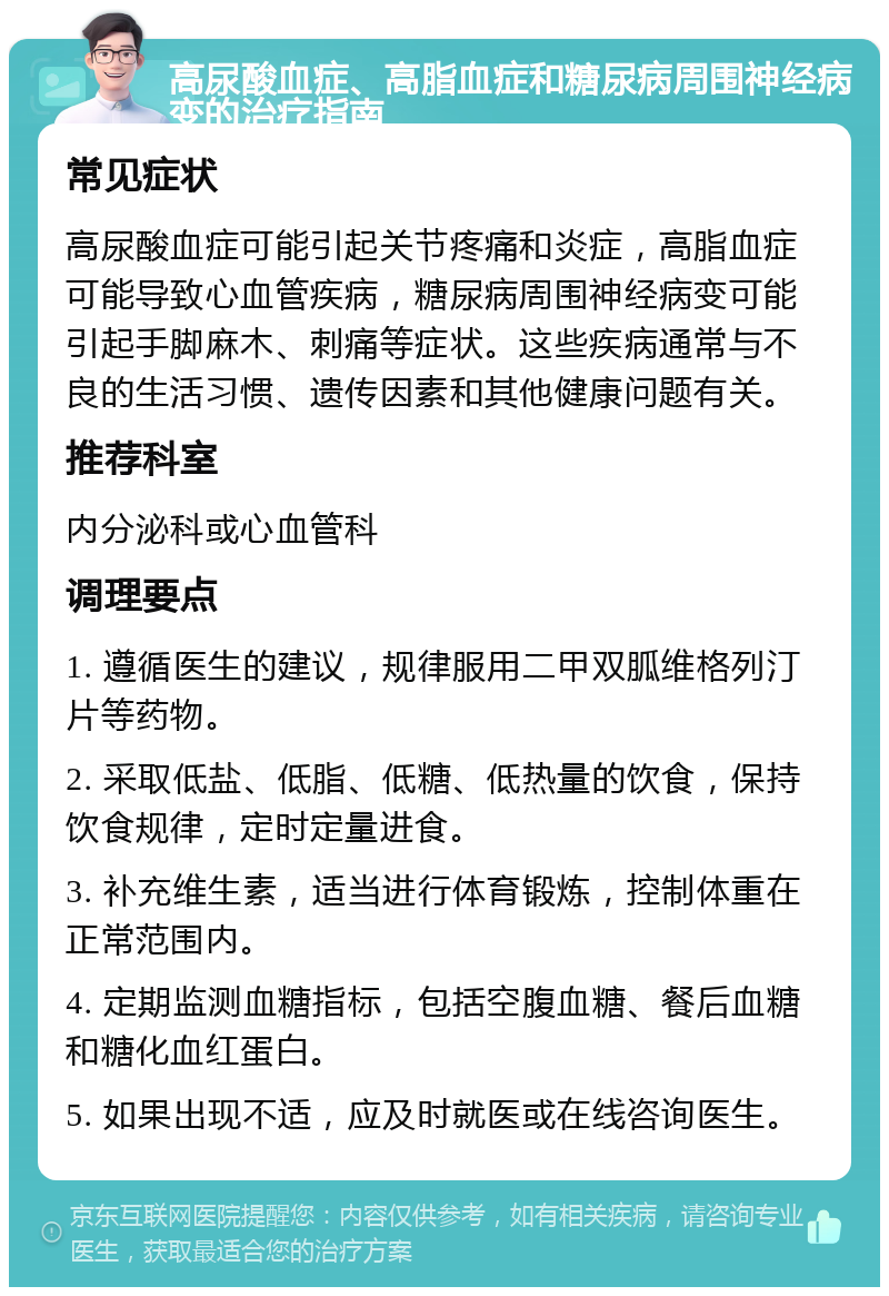 高尿酸血症、高脂血症和糖尿病周围神经病变的治疗指南 常见症状 高尿酸血症可能引起关节疼痛和炎症，高脂血症可能导致心血管疾病，糖尿病周围神经病变可能引起手脚麻木、刺痛等症状。这些疾病通常与不良的生活习惯、遗传因素和其他健康问题有关。 推荐科室 内分泌科或心血管科 调理要点 1. 遵循医生的建议，规律服用二甲双胍维格列汀片等药物。 2. 采取低盐、低脂、低糖、低热量的饮食，保持饮食规律，定时定量进食。 3. 补充维生素，适当进行体育锻炼，控制体重在正常范围内。 4. 定期监测血糖指标，包括空腹血糖、餐后血糖和糖化血红蛋白。 5. 如果出现不适，应及时就医或在线咨询医生。