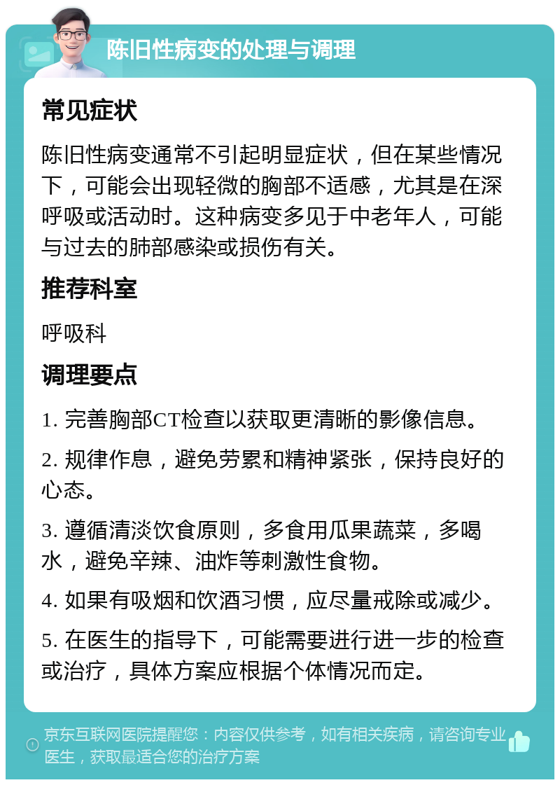 陈旧性病变的处理与调理 常见症状 陈旧性病变通常不引起明显症状，但在某些情况下，可能会出现轻微的胸部不适感，尤其是在深呼吸或活动时。这种病变多见于中老年人，可能与过去的肺部感染或损伤有关。 推荐科室 呼吸科 调理要点 1. 完善胸部CT检查以获取更清晰的影像信息。 2. 规律作息，避免劳累和精神紧张，保持良好的心态。 3. 遵循清淡饮食原则，多食用瓜果蔬菜，多喝水，避免辛辣、油炸等刺激性食物。 4. 如果有吸烟和饮酒习惯，应尽量戒除或减少。 5. 在医生的指导下，可能需要进行进一步的检查或治疗，具体方案应根据个体情况而定。