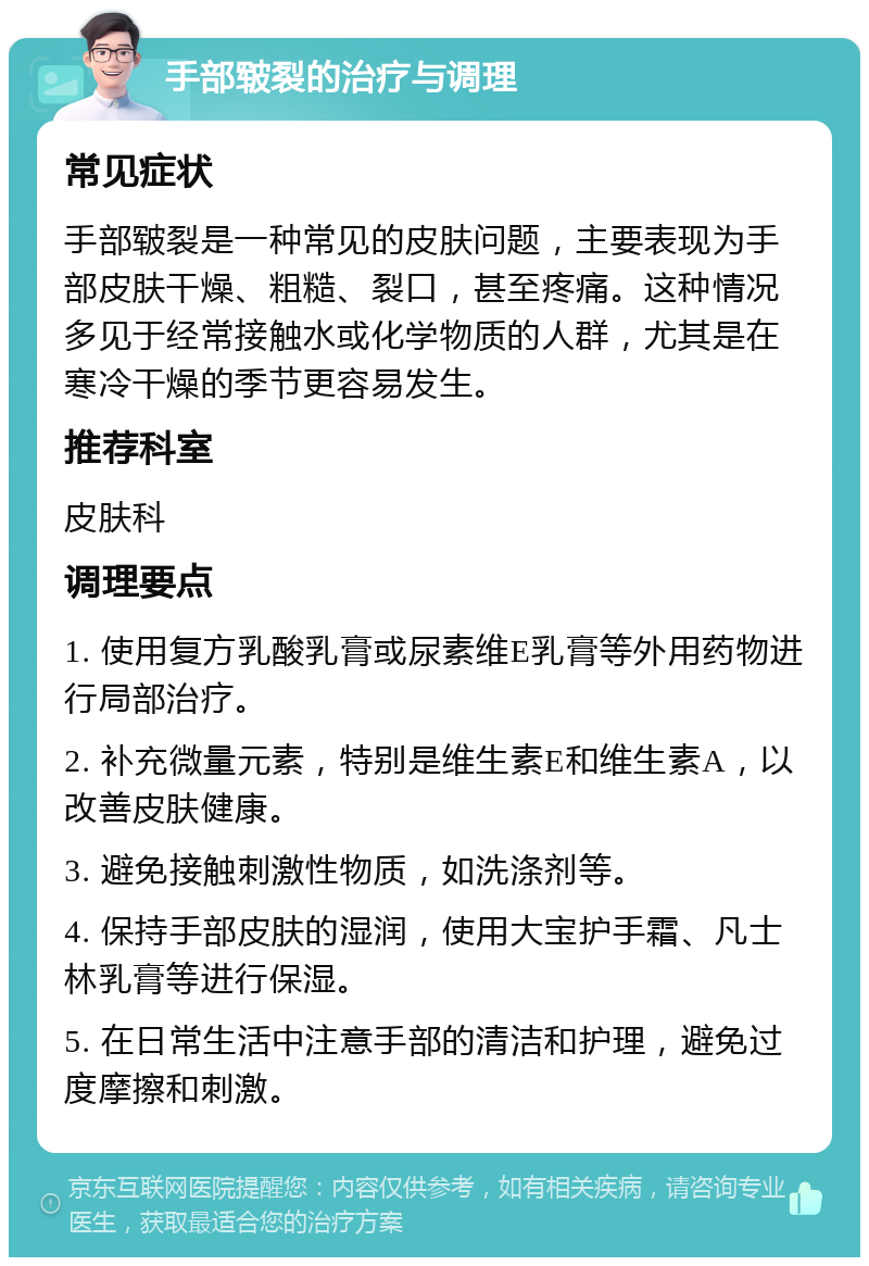 手部皲裂的治疗与调理 常见症状 手部皲裂是一种常见的皮肤问题，主要表现为手部皮肤干燥、粗糙、裂口，甚至疼痛。这种情况多见于经常接触水或化学物质的人群，尤其是在寒冷干燥的季节更容易发生。 推荐科室 皮肤科 调理要点 1. 使用复方乳酸乳膏或尿素维E乳膏等外用药物进行局部治疗。 2. 补充微量元素，特别是维生素E和维生素A，以改善皮肤健康。 3. 避免接触刺激性物质，如洗涤剂等。 4. 保持手部皮肤的湿润，使用大宝护手霜、凡士林乳膏等进行保湿。 5. 在日常生活中注意手部的清洁和护理，避免过度摩擦和刺激。