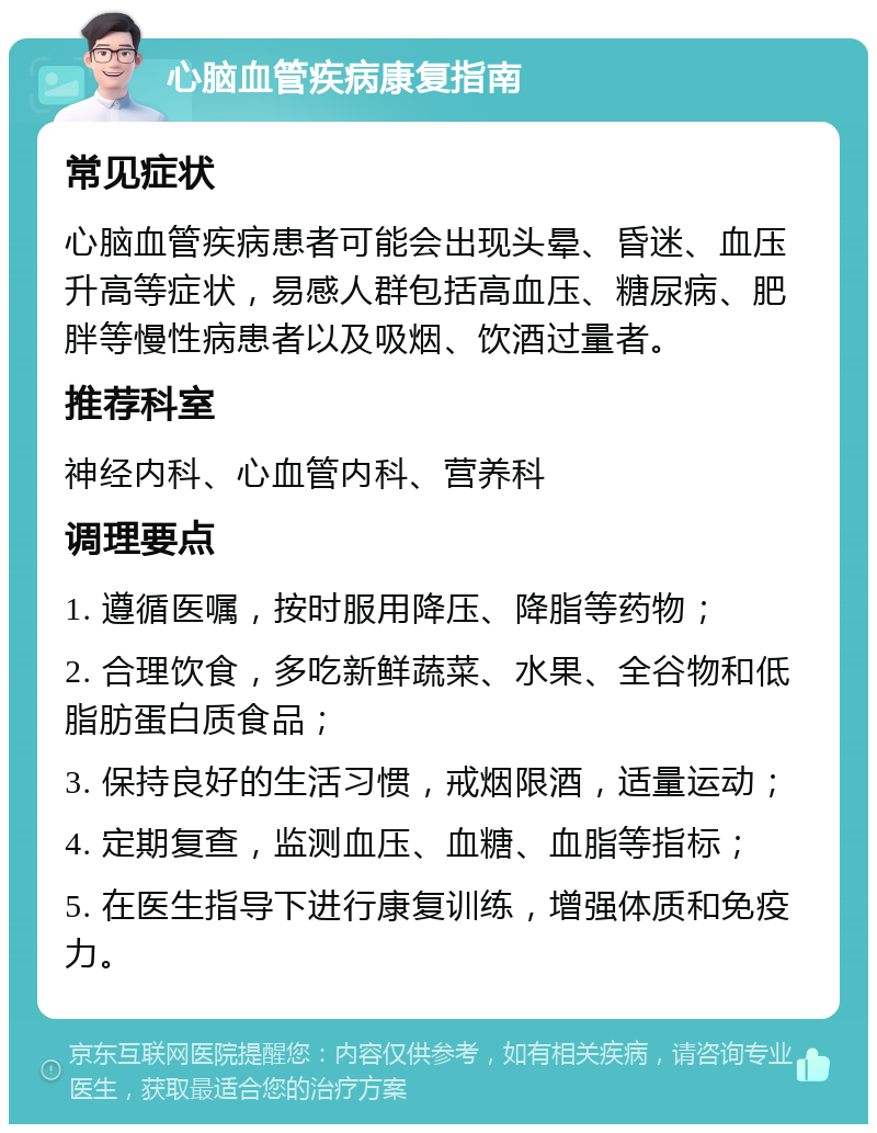 心脑血管疾病康复指南 常见症状 心脑血管疾病患者可能会出现头晕、昏迷、血压升高等症状，易感人群包括高血压、糖尿病、肥胖等慢性病患者以及吸烟、饮酒过量者。 推荐科室 神经内科、心血管内科、营养科 调理要点 1. 遵循医嘱，按时服用降压、降脂等药物； 2. 合理饮食，多吃新鲜蔬菜、水果、全谷物和低脂肪蛋白质食品； 3. 保持良好的生活习惯，戒烟限酒，适量运动； 4. 定期复查，监测血压、血糖、血脂等指标； 5. 在医生指导下进行康复训练，增强体质和免疫力。