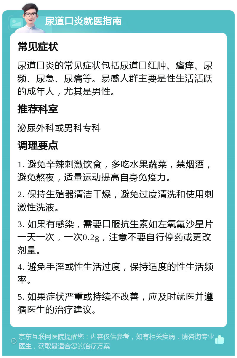 尿道口炎就医指南 常见症状 尿道口炎的常见症状包括尿道口红肿、瘙痒、尿频、尿急、尿痛等。易感人群主要是性生活活跃的成年人，尤其是男性。 推荐科室 泌尿外科或男科专科 调理要点 1. 避免辛辣刺激饮食，多吃水果蔬菜，禁烟酒，避免熬夜，适量运动提高自身免疫力。 2. 保持生殖器清洁干燥，避免过度清洗和使用刺激性洗液。 3. 如果有感染，需要口服抗生素如左氧氟沙星片一天一次，一次0.2g，注意不要自行停药或更改剂量。 4. 避免手淫或性生活过度，保持适度的性生活频率。 5. 如果症状严重或持续不改善，应及时就医并遵循医生的治疗建议。