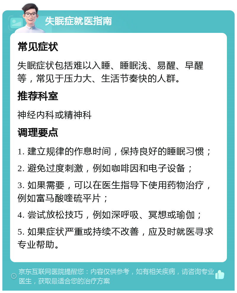 失眠症就医指南 常见症状 失眠症状包括难以入睡、睡眠浅、易醒、早醒等，常见于压力大、生活节奏快的人群。 推荐科室 神经内科或精神科 调理要点 1. 建立规律的作息时间，保持良好的睡眠习惯； 2. 避免过度刺激，例如咖啡因和电子设备； 3. 如果需要，可以在医生指导下使用药物治疗，例如富马酸喹硫平片； 4. 尝试放松技巧，例如深呼吸、冥想或瑜伽； 5. 如果症状严重或持续不改善，应及时就医寻求专业帮助。