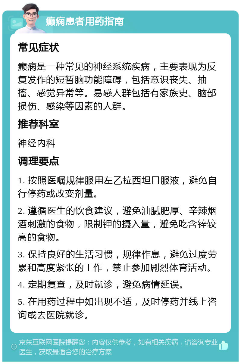 癫痫患者用药指南 常见症状 癫痫是一种常见的神经系统疾病，主要表现为反复发作的短暂脑功能障碍，包括意识丧失、抽搐、感觉异常等。易感人群包括有家族史、脑部损伤、感染等因素的人群。 推荐科室 神经内科 调理要点 1. 按照医嘱规律服用左乙拉西坦口服液，避免自行停药或改变剂量。 2. 遵循医生的饮食建议，避免油腻肥厚、辛辣烟酒刺激的食物，限制钾的摄入量，避免吃含锌较高的食物。 3. 保持良好的生活习惯，规律作息，避免过度劳累和高度紧张的工作，禁止参加剧烈体育活动。 4. 定期复查，及时就诊，避免病情延误。 5. 在用药过程中如出现不适，及时停药并线上咨询或去医院就诊。