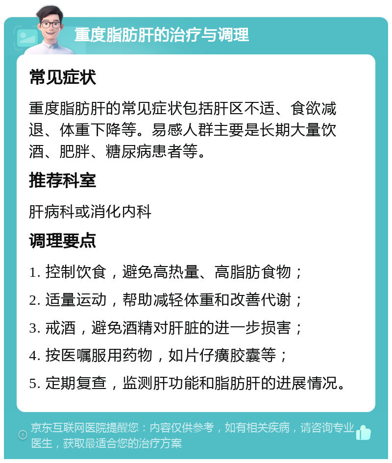 重度脂肪肝的治疗与调理 常见症状 重度脂肪肝的常见症状包括肝区不适、食欲减退、体重下降等。易感人群主要是长期大量饮酒、肥胖、糖尿病患者等。 推荐科室 肝病科或消化内科 调理要点 1. 控制饮食，避免高热量、高脂肪食物； 2. 适量运动，帮助减轻体重和改善代谢； 3. 戒酒，避免酒精对肝脏的进一步损害； 4. 按医嘱服用药物，如片仔癀胶囊等； 5. 定期复查，监测肝功能和脂肪肝的进展情况。