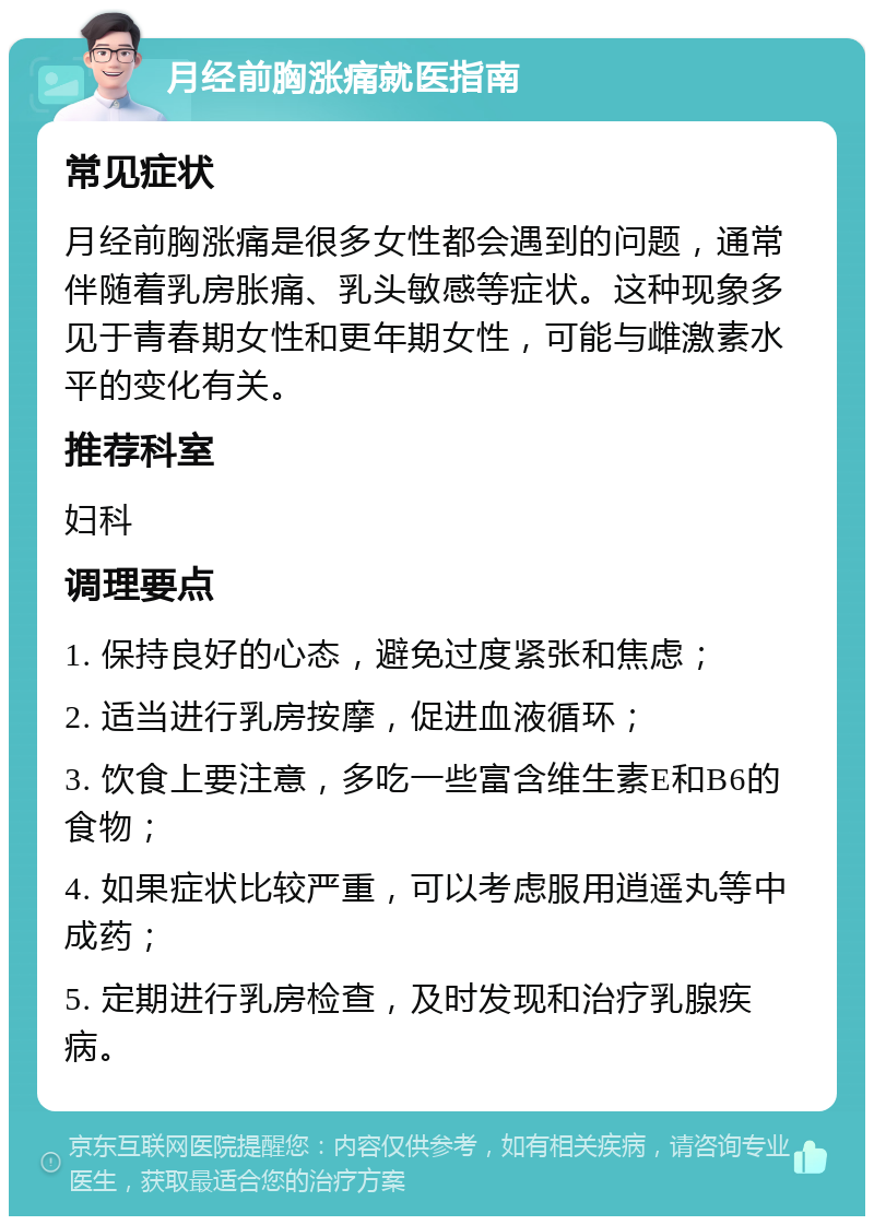 月经前胸涨痛就医指南 常见症状 月经前胸涨痛是很多女性都会遇到的问题，通常伴随着乳房胀痛、乳头敏感等症状。这种现象多见于青春期女性和更年期女性，可能与雌激素水平的变化有关。 推荐科室 妇科 调理要点 1. 保持良好的心态，避免过度紧张和焦虑； 2. 适当进行乳房按摩，促进血液循环； 3. 饮食上要注意，多吃一些富含维生素E和B6的食物； 4. 如果症状比较严重，可以考虑服用逍遥丸等中成药； 5. 定期进行乳房检查，及时发现和治疗乳腺疾病。