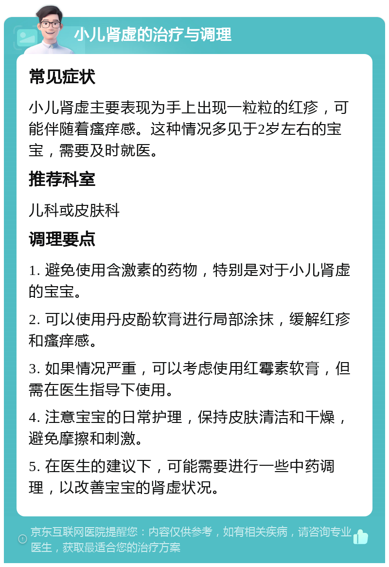 小儿肾虚的治疗与调理 常见症状 小儿肾虚主要表现为手上出现一粒粒的红疹，可能伴随着瘙痒感。这种情况多见于2岁左右的宝宝，需要及时就医。 推荐科室 儿科或皮肤科 调理要点 1. 避免使用含激素的药物，特别是对于小儿肾虚的宝宝。 2. 可以使用丹皮酚软膏进行局部涂抹，缓解红疹和瘙痒感。 3. 如果情况严重，可以考虑使用红霉素软膏，但需在医生指导下使用。 4. 注意宝宝的日常护理，保持皮肤清洁和干燥，避免摩擦和刺激。 5. 在医生的建议下，可能需要进行一些中药调理，以改善宝宝的肾虚状况。