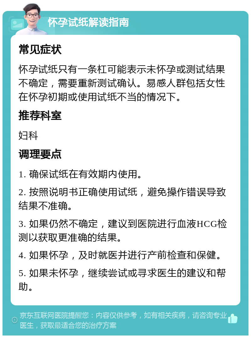 怀孕试纸解读指南 常见症状 怀孕试纸只有一条杠可能表示未怀孕或测试结果不确定，需要重新测试确认。易感人群包括女性在怀孕初期或使用试纸不当的情况下。 推荐科室 妇科 调理要点 1. 确保试纸在有效期内使用。 2. 按照说明书正确使用试纸，避免操作错误导致结果不准确。 3. 如果仍然不确定，建议到医院进行血液HCG检测以获取更准确的结果。 4. 如果怀孕，及时就医并进行产前检查和保健。 5. 如果未怀孕，继续尝试或寻求医生的建议和帮助。