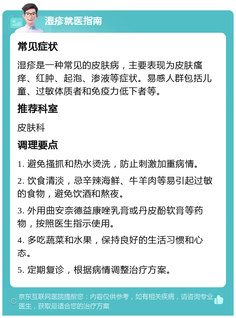 湿疹就医指南 常见症状 湿疹是一种常见的皮肤病，主要表现为皮肤瘙痒、红肿、起泡、渗液等症状。易感人群包括儿童、过敏体质者和免疫力低下者等。 推荐科室 皮肤科 调理要点 1. 避免搔抓和热水烫洗，防止刺激加重病情。 2. 饮食清淡，忌辛辣海鲜、牛羊肉等易引起过敏的食物，避免饮酒和熬夜。 3. 外用曲安奈德益康唑乳膏或丹皮酚软膏等药物，按照医生指示使用。 4. 多吃蔬菜和水果，保持良好的生活习惯和心态。 5. 定期复诊，根据病情调整治疗方案。