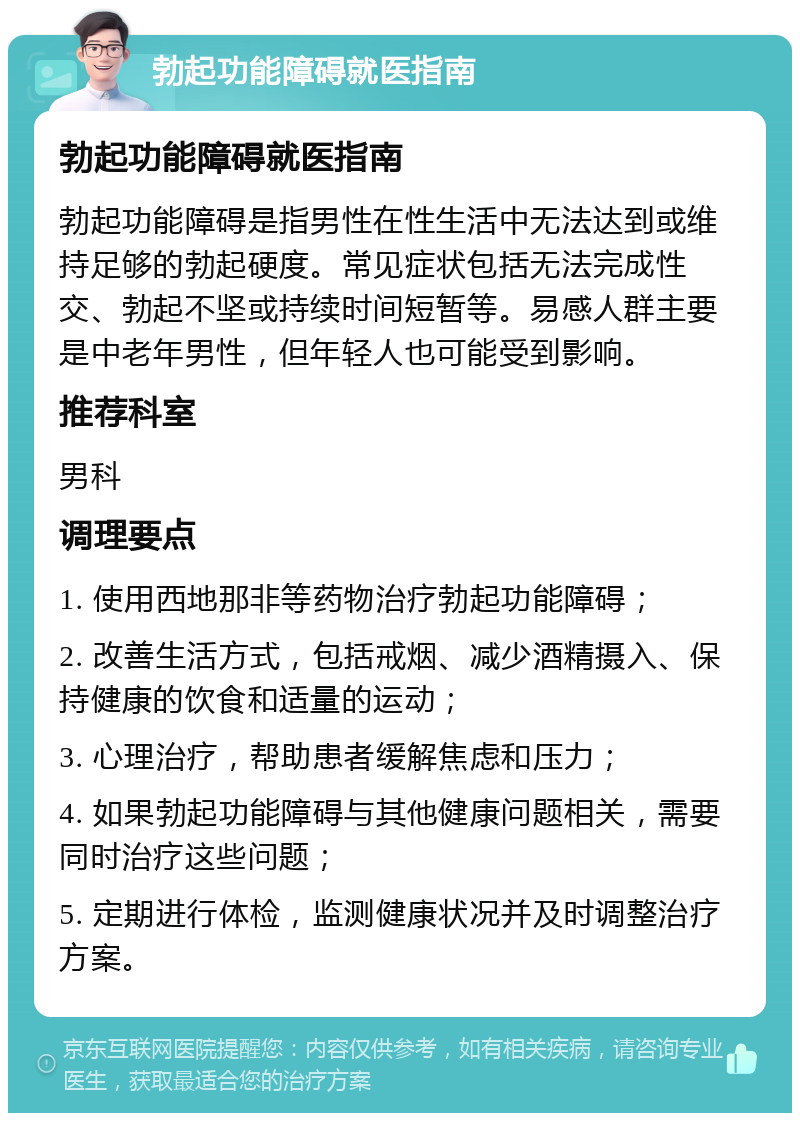 勃起功能障碍就医指南 勃起功能障碍就医指南 勃起功能障碍是指男性在性生活中无法达到或维持足够的勃起硬度。常见症状包括无法完成性交、勃起不坚或持续时间短暂等。易感人群主要是中老年男性，但年轻人也可能受到影响。 推荐科室 男科 调理要点 1. 使用西地那非等药物治疗勃起功能障碍； 2. 改善生活方式，包括戒烟、减少酒精摄入、保持健康的饮食和适量的运动； 3. 心理治疗，帮助患者缓解焦虑和压力； 4. 如果勃起功能障碍与其他健康问题相关，需要同时治疗这些问题； 5. 定期进行体检，监测健康状况并及时调整治疗方案。