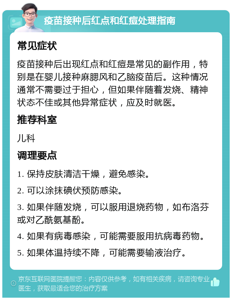 疫苗接种后红点和红痘处理指南 常见症状 疫苗接种后出现红点和红痘是常见的副作用，特别是在婴儿接种麻腮风和乙脑疫苗后。这种情况通常不需要过于担心，但如果伴随着发烧、精神状态不佳或其他异常症状，应及时就医。 推荐科室 儿科 调理要点 1. 保持皮肤清洁干燥，避免感染。 2. 可以涂抹碘伏预防感染。 3. 如果伴随发烧，可以服用退烧药物，如布洛芬或对乙酰氨基酚。 4. 如果有病毒感染，可能需要服用抗病毒药物。 5. 如果体温持续不降，可能需要输液治疗。