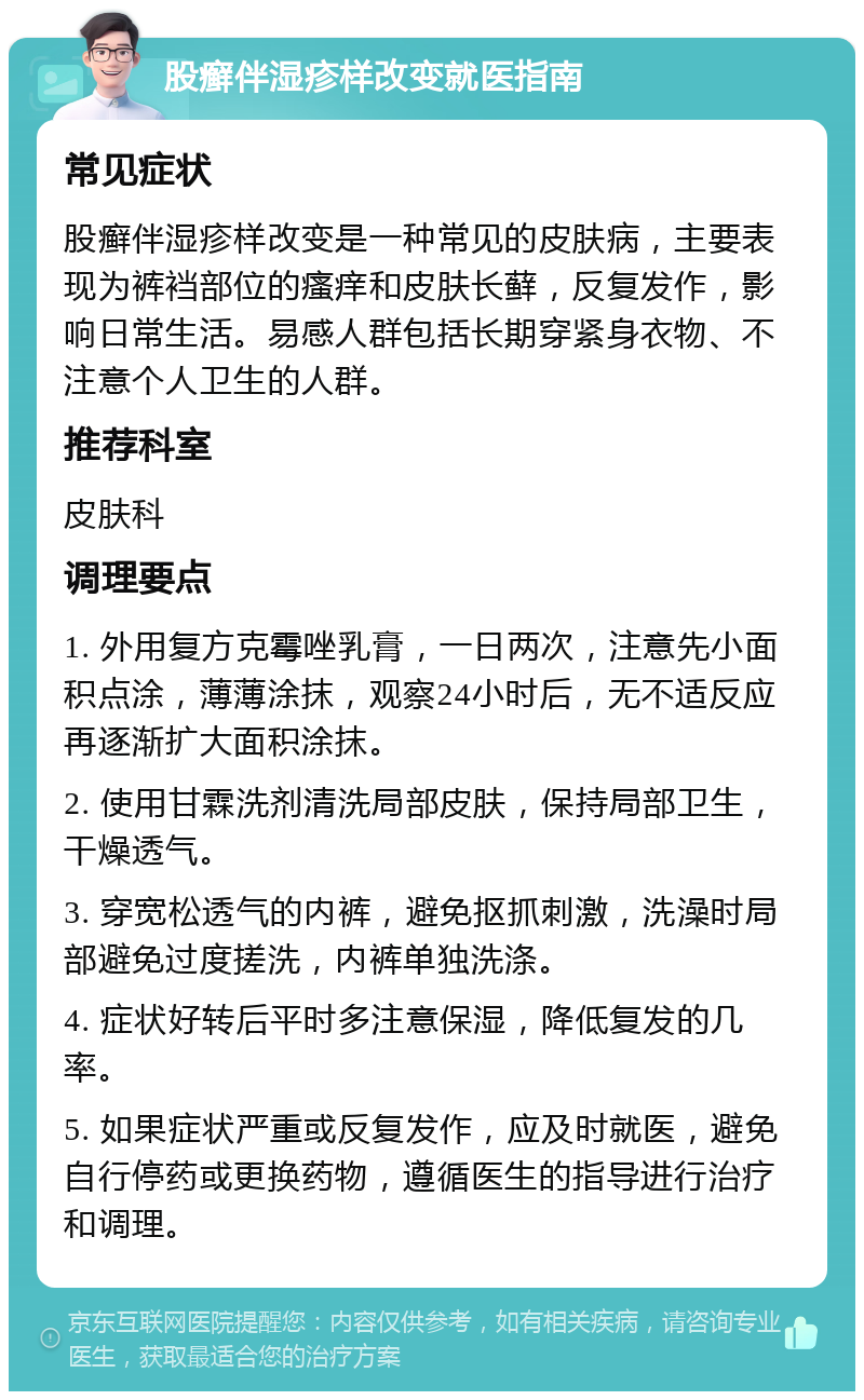 股癣伴湿疹样改变就医指南 常见症状 股癣伴湿疹样改变是一种常见的皮肤病，主要表现为裤裆部位的瘙痒和皮肤长藓，反复发作，影响日常生活。易感人群包括长期穿紧身衣物、不注意个人卫生的人群。 推荐科室 皮肤科 调理要点 1. 外用复方克霉唑乳膏，一日两次，注意先小面积点涂，薄薄涂抹，观察24小时后，无不适反应再逐渐扩大面积涂抹。 2. 使用甘霖洗剂清洗局部皮肤，保持局部卫生，干燥透气。 3. 穿宽松透气的内裤，避免抠抓刺激，洗澡时局部避免过度搓洗，内裤单独洗涤。 4. 症状好转后平时多注意保湿，降低复发的几率。 5. 如果症状严重或反复发作，应及时就医，避免自行停药或更换药物，遵循医生的指导进行治疗和调理。