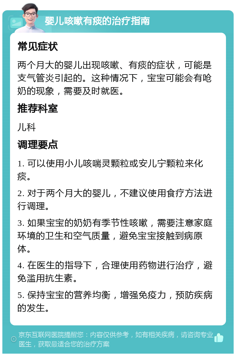 婴儿咳嗽有痰的治疗指南 常见症状 两个月大的婴儿出现咳嗽、有痰的症状，可能是支气管炎引起的。这种情况下，宝宝可能会有呛奶的现象，需要及时就医。 推荐科室 儿科 调理要点 1. 可以使用小儿咳喘灵颗粒或安儿宁颗粒来化痰。 2. 对于两个月大的婴儿，不建议使用食疗方法进行调理。 3. 如果宝宝的奶奶有季节性咳嗽，需要注意家庭环境的卫生和空气质量，避免宝宝接触到病原体。 4. 在医生的指导下，合理使用药物进行治疗，避免滥用抗生素。 5. 保持宝宝的营养均衡，增强免疫力，预防疾病的发生。