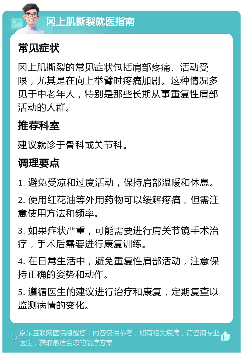 冈上肌撕裂就医指南 常见症状 冈上肌撕裂的常见症状包括肩部疼痛、活动受限，尤其是在向上举臂时疼痛加剧。这种情况多见于中老年人，特别是那些长期从事重复性肩部活动的人群。 推荐科室 建议就诊于骨科或关节科。 调理要点 1. 避免受凉和过度活动，保持肩部温暖和休息。 2. 使用红花油等外用药物可以缓解疼痛，但需注意使用方法和频率。 3. 如果症状严重，可能需要进行肩关节镜手术治疗，手术后需要进行康复训练。 4. 在日常生活中，避免重复性肩部活动，注意保持正确的姿势和动作。 5. 遵循医生的建议进行治疗和康复，定期复查以监测病情的变化。