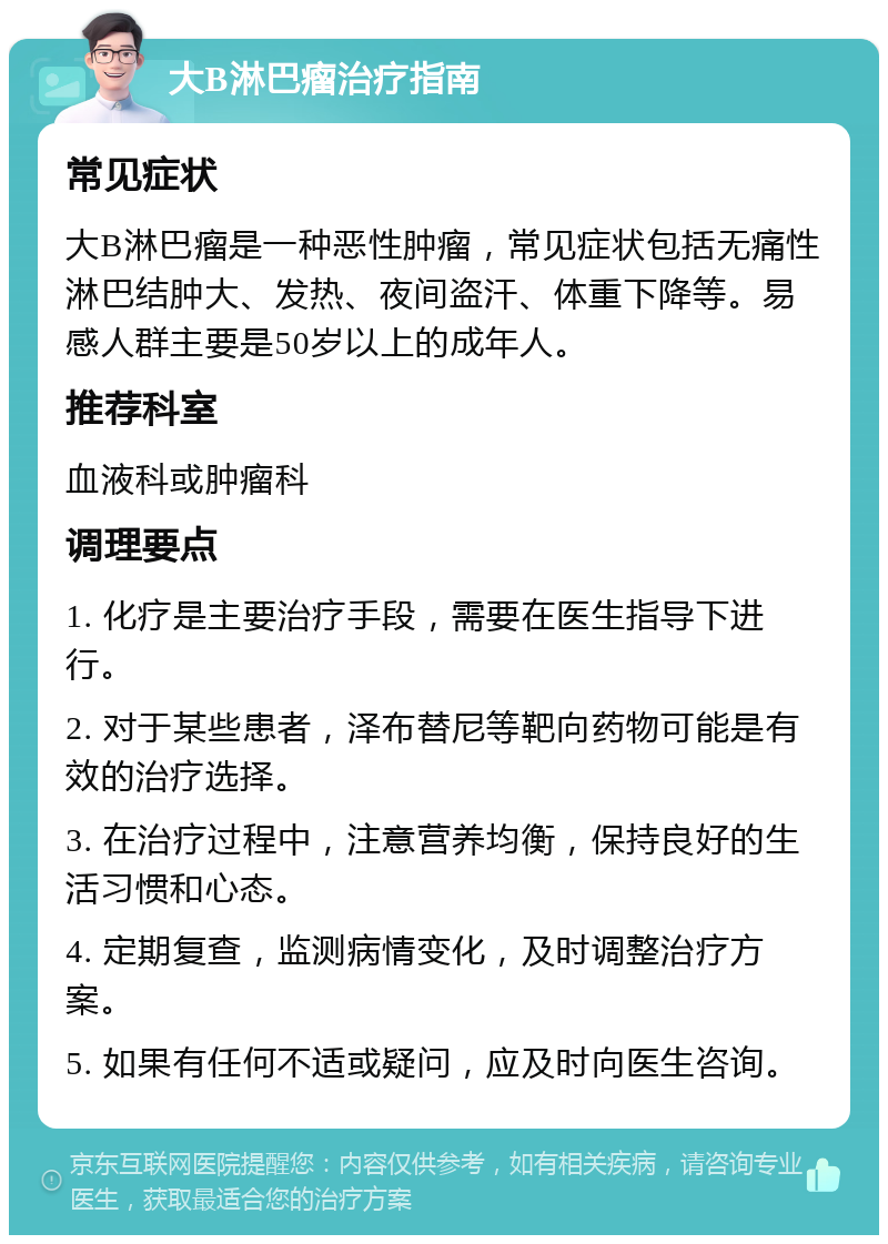 大B淋巴瘤治疗指南 常见症状 大B淋巴瘤是一种恶性肿瘤，常见症状包括无痛性淋巴结肿大、发热、夜间盗汗、体重下降等。易感人群主要是50岁以上的成年人。 推荐科室 血液科或肿瘤科 调理要点 1. 化疗是主要治疗手段，需要在医生指导下进行。 2. 对于某些患者，泽布替尼等靶向药物可能是有效的治疗选择。 3. 在治疗过程中，注意营养均衡，保持良好的生活习惯和心态。 4. 定期复查，监测病情变化，及时调整治疗方案。 5. 如果有任何不适或疑问，应及时向医生咨询。